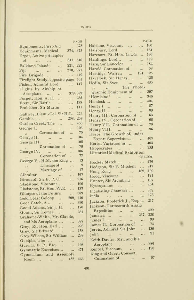 INI) F. X PAGE Equipments, First-Aid ... 375 Equipments, Medical 374, 375 Ergot, Active principles of 341, 346 Falkland Islands ... 221, 222 Fiji 270, 271 Fire Brigade 440 Firelight Study, opposite page 401 Fisher, Admiral Lord ... 147 Flights by Airship or Aeroplane 379-389 Forget, Hon. A. E 235 Frere, Sir Bartle 138 Frobisher, Sir Martin ... Ill Gallwey, Lieut.-Col. Sir H.L. 222 Gambia 208, 209 Garden Creek, The 456 George I. 103 Coronation of ... 75 George II. 104 George III 105 ,, Coronation of ... 76 George IV 106 Coronation of ... 77 George V., H.M. the King ... 13 ,, Lineage of ... 9 Marriage of ... 17 Gibraltar 167 Girouard, Sir E. P. C. ... 216 Gladstone, Viscount 196 Gladstone, Rt. Hon. W.E. ... 137 Glimpse of the Future ... 389 Gold Coast Colony ... 209,210 Good Catch, A 390 Goold-Adams, Sir J. H. ... 170 Gouin, Sir Lomer 231 Grahame-White, Mr. Claude, and his Aeroplane 387 Grey, Rt. Hon. Earl 226 Grey, Sir Edward 158 Grey-Wilson, Sir William ... 239 Guelphs, The 9 Gueritz, E. P., Esq 193 Gymnastic Exercises 471 Gymnasium and Assembly Room 452, 466 Haldane, Viscount Halsbury, Lord Harcourt, Rt. Hon. Lewis ... Hardinge, Lord Hare, Sir Lancelot Harold, Coronation of Hastings, Warren ... 124, Havelock, Sir Henry Hedin, Sir Sven The Photo- graphic Equipment of ' Hemisine ' Hemlock Henry I Henry II Henry III., Coronation of ... Henry IV., Coronation of Henry VII., Coronation of ... Henry VIII Herbs, The Growth of, under Expert Supervision Herbs, Variation in Hippocrates Historical Medical Exhibition 281 Hockey Match Hodgson, Sir F. Mitchell ... Hong-Kong 189, Hood, Viscount Hunter, Sir Archibald Hyoscyamus Incubating Chamber India Jackson, Frederick J., Esq. ... Jackson-Harmsworth Arctic Expedition Jamaica 237, James I James II., Coronation of Jervis, Admiral Sir John John Keith-Davies, Mr., and his Aeroplane Keppel, Viscount King and Queen Consort, Coronation of PAGE 160 164 160 172 182 58 125 135 435 397 346 404 87 89 63 68 70 96 407 403 285 294 476 247 190 121 167 405 352 173 217 429 238 99 74 130 91 386 126 67