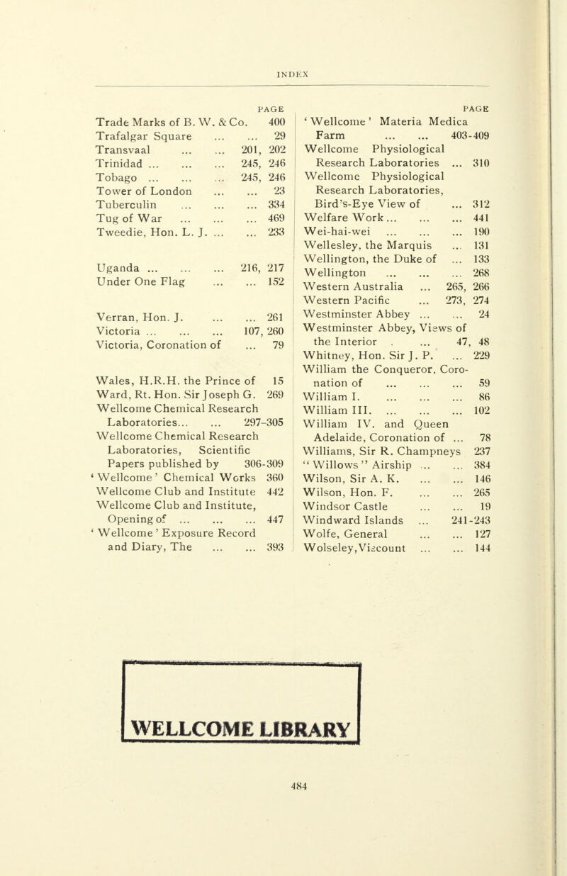 Trade Marks of B. W. & Co Trafalgar Square Transvaal Trinidad Tobago Tower of London Tuberculin Tug of War Tweedie, Hon. L. J. 201, 245, PAGE 400 29 202 246 245, 246 ... 23 ... 334 ... 469 ... 233 Uganda Under One Flag 216, 217 ... 152 Verran, Hon. J 261 Victoria 107, 260 Victoria, Coronation of ... 79 Wales, H.R.H. the Prince of 15 Ward, Rt. Hon. Sir Joseph G. 269 Wellcome Chemical Research Laboratories 297-305 Wellcome Chemical Research Laboratories, Scientific Papers published by 306-309 1 Wellcome ' Chemical Works 360 Wellcome Club and Institute 442 Wellcome Club and Institute, Opening of 447 ' Wellcome ' Exposure Record and Diary, The 393 310 312 441 190 131 133 268 266 274 24 PAGE ' Wellcome ' Materia Medica Farm 403-409 Wellcome Physiological Research Laboratories Wellcome Physiological Research Laboratories, Bird's-Eye View of Welfare Work Wei-hai-wei Wellesley, the Marquis Wellington, the Duke of Wellington Western Australia ... 265, Western Pacific ... 273, Westminster Abbey Westminster Abbey, Views of the Interior . ... 47, 48 Whitney, Hon. Sir J. P. ... 229 William the Conqueror, Coro- nation of William I. William III William IV. and Queen Adelaide, Coronation of ... Williams, Sir R. Champneys  Willows Airship Wilson, Sir A. K Wilson, Hon. F. Windsor Castle Windward Islands ... 241 Wolfe, General Wolseley,Viscount 59 86 102 78 237 384 146 265 19 243 127 144 Ir 1 niirn--n i i , -—p- r • gj WELLCOME LIBRARY