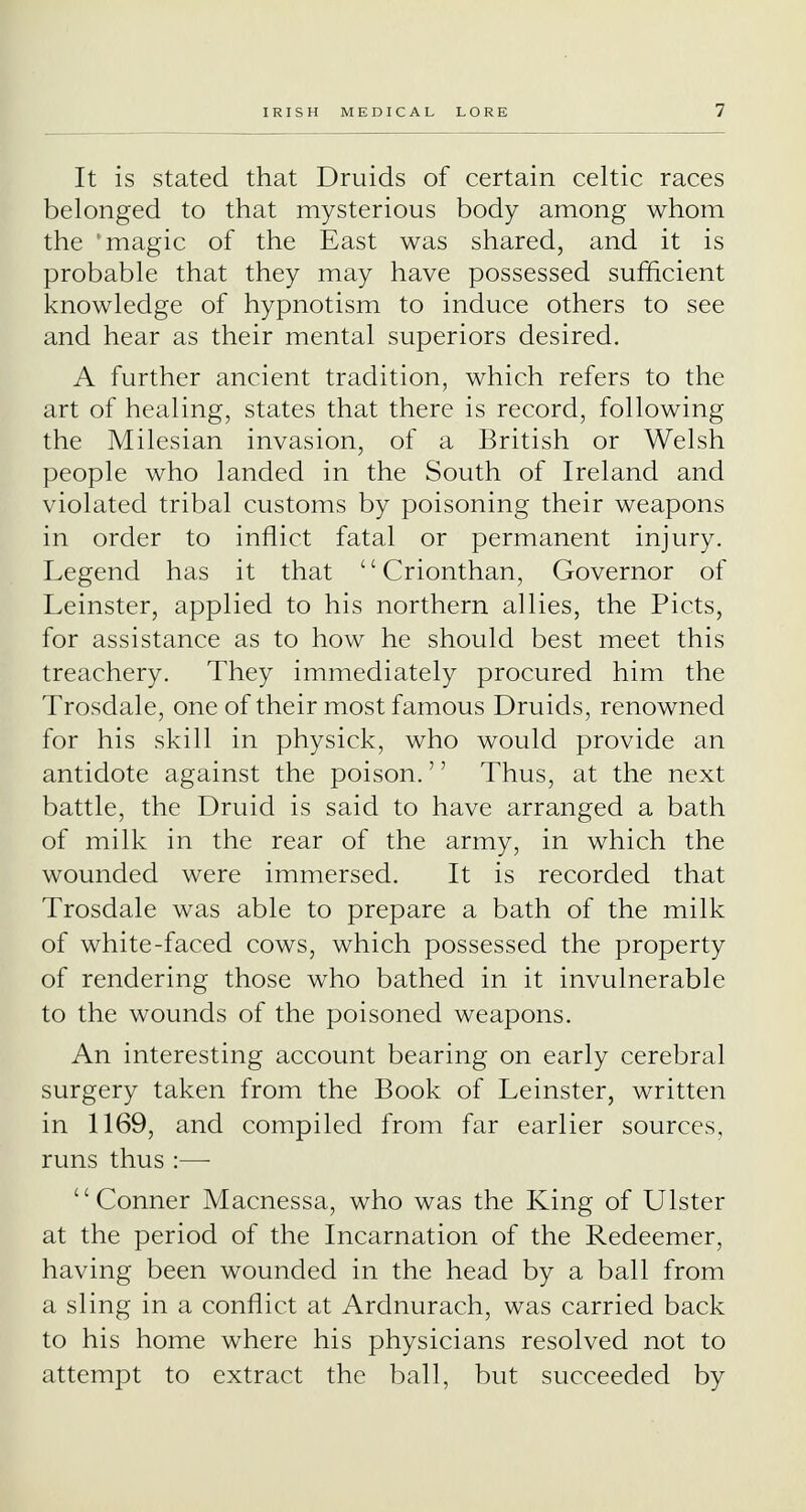 It is stated that Druids of certain Celtic races belonged to that mysterious body among whom the 'magic of the East was shared, and it is probable that they may have possessed sufficient knowledge of hypnotism to induce others to see and hear as their mental superiors desired. A further ancient tradition, which refers to the art of healing, states that there is record, following the Milesian invasion, of a British or Welsh people who landed in the South of Ireland and violated tribal customs by poisoning their weapons in order to inflict fatal or permanent injury. Legend has it that  Crionthan, Governor of Leinster, applied to his northern allies, the Picts, for assistance as to how he should best meet this treachery. They immediately procured him the Trosdale, one of their most famous Druids, renowned for his skill in physick, who would provide an antidote against the poison.'' Thus, at the next battle, the Druid is said to have arranged a bath of milk in the rear of the army, in which the wounded were immersed. It is recorded that Trosdale was able to prepare a bath of the milk of white-faced cows, which possessed the property of rendering those who bathed in it invulnerable to the wounds of the poisoned weapons. An interesting account bearing on early cerebral surgery taken from the Book of Leinster, written in 1169, and compiled from far earlier sources, runs thus :—■ Conner Macnessa, who was the King of Ulster at the period of the Incarnation of the Redeemer, having been wounded in the head by a ball from a sling in a conflict at Ardnurach, was carried back to his home where his physicians resolved not to attempt to extract the ball, but succeeded by