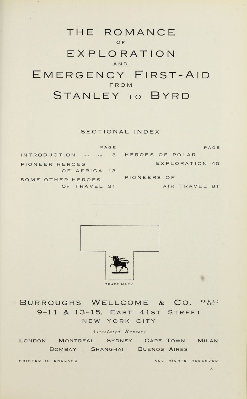 THE ROMANCE O F E X P LO RAT I O N AND Emergency First-Aid FROM Stanley to Byrd sectional index PAGE PAGE introduction 3 HEROES OF POLAR PIONEER HEROES EXPLORATION 45 OF AFRICA 13 SOME OTHER HEROES PIONEERS OF OF TRAVEL 31 AIR TRAVEL 81 TRADE MARK Burroughs Wellcome & Co. 9-11 &. 13-15, East 41st Street NEW YORK city (U. S. A .) INC. Associated Houses: London Montreal Sydney Cape Town Bombay Shanghai Buenos Aires Milan PRINTED IN ENGLAND AUL RIGHTS RESERVED