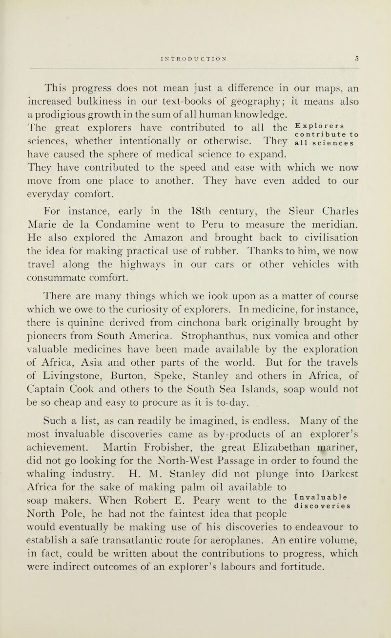 This progress does not mean just a difference in our maps, an increased bulkiness in our text-books of geography; it means also a prodigious growth in the sum of all human knowledge. The great explorers have contributed to all the Explorers IT . . 1 . rr^T contributeto sciences, whether intentionally or otherwise. ihey all sciences have caused the sphere of medical science to expand. They have contributed to the speed and ease with which we now move from one place to another. They have even added to our everyday comfort. For instance, early in the 18th century, the Sieur Charles Marie de la Condamine went to Peru to measure the meridian. He also explored the Amazon and brought back to civilisation the idea for making practical use of rubber. Thanks to him, we now travel along the highways in our cars or other vehicles with consummate comfort. There are many things which we look upon as a matter of course which we owe to the curiosity of explorers. In medicine, for instance, there is quinine derived from cinchona bark originally brought by pioneers from South America. Strophanthus, nux vomica and other valuable medicines have been made available by the exploration of Africa, Asia and other parts of the world. But for the travels of Livingstone, Burton, Speke, Stanley and others in Africa, of Captain Cook and others to the South Sea Islands, soap would not be so cheap and easy to procure as it is to-day. Such a list, as can readily be imagined, is endless. Many of the most invaluable discoveries came as by-products of an explorer's achievement. Martin Frobisher, the great Elizabethan mariner, did not go looking for the North-West Passage in order to found the whaling industry. H. M. Stanley did not plunge into Darkest Africa for the sake of making palm oil available to soap makers. When Robert E. Peary went to the invaluable ^ / discoveries North Pole, he had not the faintest idea that people would eventually be making use of his discoveries to endeavour to establish a safe transatlantic route for aeroplanes. An entire volume, in fact, could be written about the contributions to progress, which were indirect outcomes of an explorer's labours and fortitude.