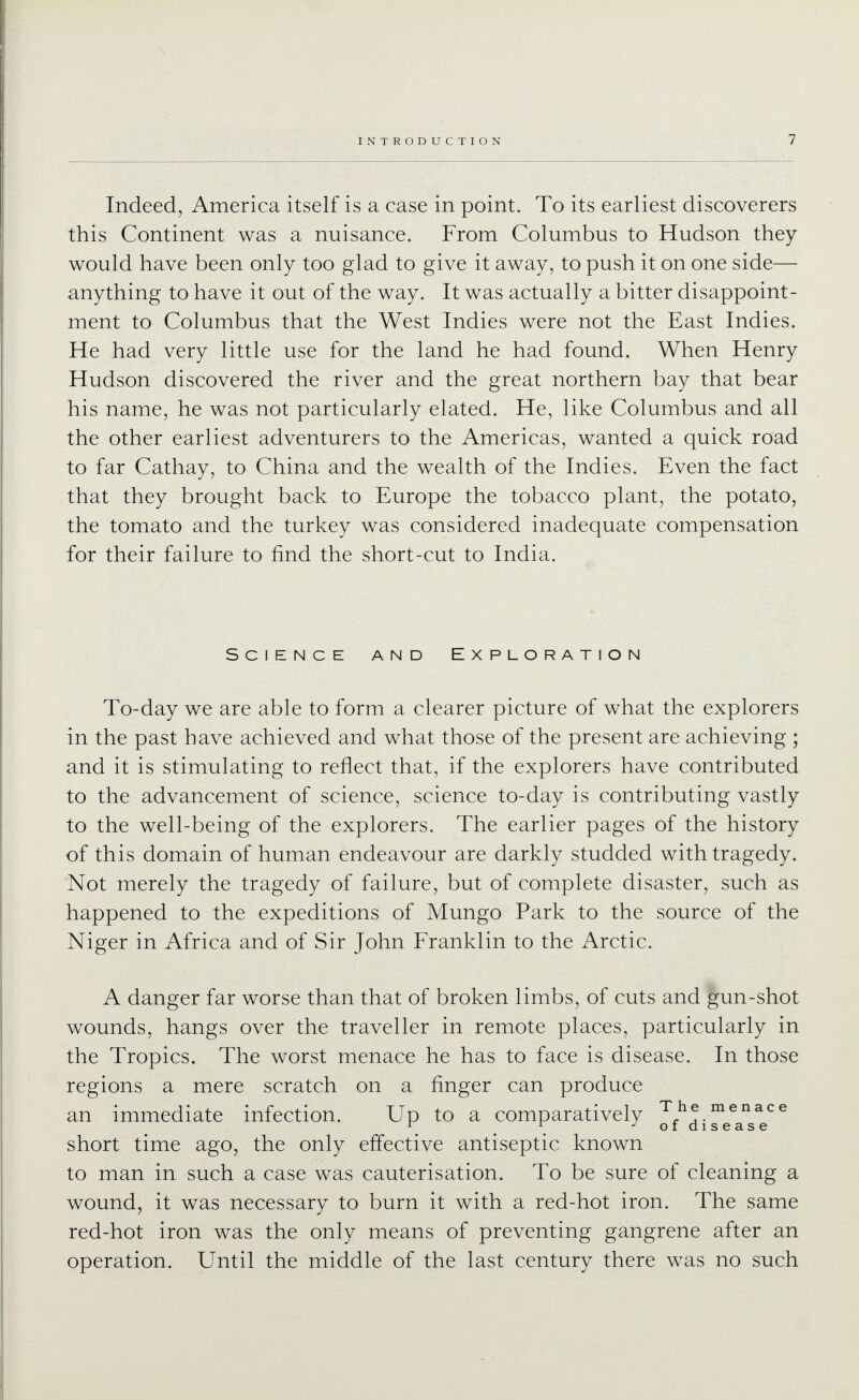 Indeed, America itself is a case in point. To its earliest discoverers this Continent was a nuisance. From Columbus to Hudson they would have been only too glad to give it away, to push it on one side— anything to have it out of the way. It was actually a bitter disappoint- ment to Columbus that the West Indies were not the East Indies. He had very little use for the land he had found. When Henry Hudson discovered the river and the great northern bay that bear his name, he was not particularly elated. He, like Columbus and all the other earliest adventurers to the Americas, wanted a quick road to far Cathay, to China and the wealth of the Indies. Even the fact that they brought back to Europe the tobacco plant, the potato, the tomato and the turkey was considered inadequate compensation for their failure to find the short-cut to India. Science and Exploration To-day we are able to form a clearer picture of what the explorers in the past have achieved and what those of the present are achieving ; and it is stimulating to reflect that, if the explorers have contributed to the advancement of science, science to-day is contributing vastly to the well-being of the explorers. The earlier pages of the history of this domain of human endeavour are darkly studded with tragedy. Not merely the tragedy of failure, but of complete disaster, such as happened to the expeditions of Mungo Park to the source of the Niger in Africa and of Sir John Franklin to the Arctic. A danger far worse than that of broken limbs, of cuts and gun-shot wounds, hangs over the traveller in remote places, particularly in the Tropics. The worst menace he has to face is disease. In those regions a mere scratch on a finger can produce an immediate infection. Up to a comparatively '^^he menace \ \ -'ofdisease short time ago, the only effective antiseptic known to man in such a case was cauterisation. To be sure of cleaning a wound, it was necessary to burn it with a red-hot iron. The same red-hot iron was the only means of preventing gangrene after an operation. Until the middle of the last century there was no such