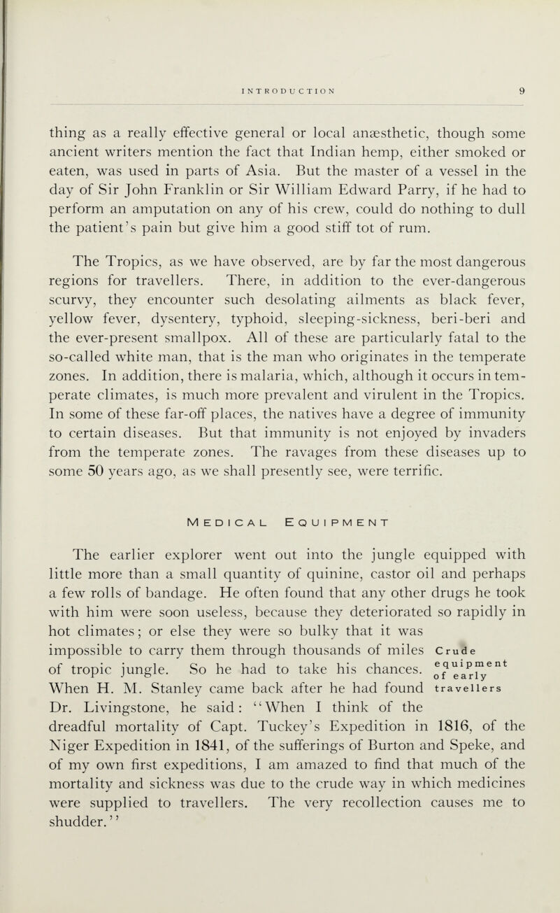 thing as a really effective general or local anaesthetic, though some ancient writers mention the fact that Indian hemp, either smoked or eaten, was used in parts of Asia. But the master of a vessel in the day of Sir John Franklin or Sir William Edward Parry, if he had to perform an amputation on any of his crew, could do nothing to dull the patient's pain but give him a good stiff tot of rum. The Tropics, as we have observed, are by far the most dangerous regions for travellers. There, in addition to the ever-dangerous scurvy, they encounter such desolating ailments as black fever, yellow fever, dysentery, typhoid, sleeping-sickness, beri-beri and the ever-present smallpox. All of these are particularly fatal to the so-called white man, that is the man who originates in the temperate zones. In addition, there is malaria, which, although it occurs in tem- perate climates, is much more prevalent and virulent in the Tropics. In some of these far-off places, the natives have a degree of immunity to certain diseases. But that immunity is not enjoyed by invaders from the temperate zones. The ravages from these diseases up to some 50 years ago, as we shall presently see, were terrific. Medical Equipment The earlier explorer went out into the jungle equipped with little more than a small quantity of quinine, castor oil and perhaps a few rolls of bandage. He often found that any other drugs he took with him were soon useless, because they deteriorated so rapidly in hot climates; or else they were so bulky that it was impossible to carry them through thousands of miles Crude of tropic iun2:le. So he had to take his chances, ^^^^pj^®^* r J G oiearly When H. M. Stanley came back after he had found travellers Dr. Livingstone, he said: When I think of the dreadful mortality of Capt. Tuckey's Expedition in 1816, of the Niger Expedition in 1841, of the sufferings of Burton and Speke, and of my own first expeditions, I am amazed to find that much of the mortality and sickness was due to the crude way in which medicines were supplied to travellers. The very recollection causes me to shudder.''