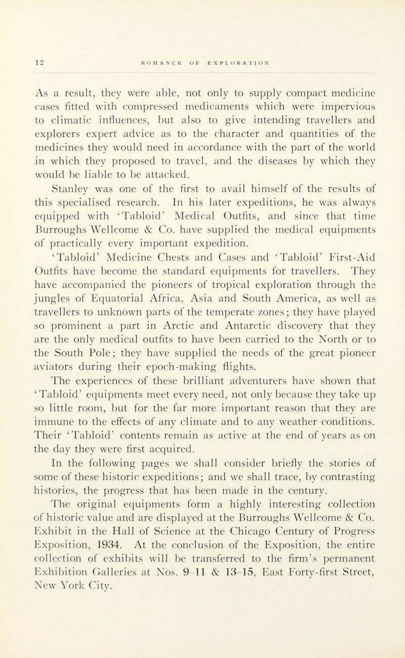 As a result, they were able, not only to supply compact medicine cases fitted with compressed medicaments which were impervious to climatic influences, but also to give intending travellers and explorers expert advice as to the character and quantities of the medicines they would need in accordance with the part of the world in which they proposed to travel, and the diseases by which they would be liable to be attacked. Stanley was one of the first to avail himself of the results of this specialised research. In his later expeditions, he was always equipped with 'Tabloid' Medical Outfits, and since that time Burroughs Wellcome & Co. have supplied the medical equipments of practically every important expedition. 'Tabloid' Medicine Chests and Cases and 'Tabloid' First-Aid Outfits have become the standard equipments for travellers. They have accompanied the pioneers of tropical exploration through the jungles of Equatorial Africa, Asia and South America, as well as travellers to unknown parts of the temperate zones; they have played so prominent a part in Arctic and Antarctic discovery that they are the only medical outfits to have been carried to the North or to the South Pole; they have supplied the needs of the great pioneer aviators during their epoch-making flights. The experiences of these brilliant adventurers have shown that 'Tabloid' equipments meet every need, not only because they take up so little room, but for the far more important reason that they are immune to the effects of any climate and to any weather conditions. Their 'Tabloid' contents remain as active at the end of years as on the day they were first acquired. In the following pages we shall consider briefly the stories of some of these historic expeditions; and we shall trace, by contrasting histories, the progress that has been made in the century. The original equipments form a highly interesting collection of historic value and are displayed at the Burroughs Wellcome & Co. Exhibit in the Hall of Science at the Chicago Century of Progress Exposition, 1934. At the conclusion of the Exposition, the entire collection of exhibits will be transferred to the firm's permanent Exhibition Galleries at Nos. 9-11 & 13-15, East Forty-first Street, New York City.