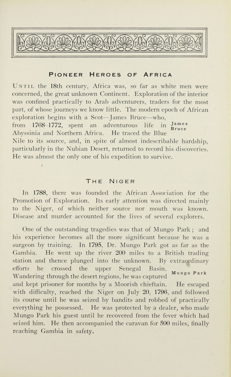 Pioneer Heroes of Africa Until the 18th century, Africa was, so far as white men were concerned, the great unknown Continent. Exploration of the interior was confined practically to Arab adventurers, traders for the most part, of whose journeys we know little. The modern epoch of African exploration begins with a Scot—James Bruce—who, from 1768-1772, spent an adventurous life in J^^^^ ' ^ . Bruce Abyssinia and Northern Africa. He traced the Blue Nile to its source, and, in spite of almost indescribable hardship, particularly in the Nubian Desert, returned to record his discoveries. He was almost the only one of his expedition to survive. The Niger In 1788, there was founded the African Association for the Promotion of Exploration. Its early attention was directed mainly to the Niger, of which neither source nor mouth was known. Disease and murder accounted for the lives of several explorers. One of the outstanding tragedies was that of Mungo Park ; and his experience becomes all the more significant because he was a surgeon by training. In 1795, Dr. Mungo Park got as far as the Gambia. He went up the river 200 miles to a British trading station and thence plunged into the unknown. By extraordinary efforts he crossed the upper Senegal Basin. . . Mungo Park Wandermg through the desert regions, he was captured and kept prisoner for months by a Moorish chieftain. He escaped with difficulty, reached the Niger on July 20, 1796, and followed its course until he was seized by bandits and robbed of practically everything he possessed. He was protected by a dealer, who made Mungo Park his guest until he recovered from the fever which had seized him. He then accompanied the caravan for 500 miles, finally reaching Gambia in safety.