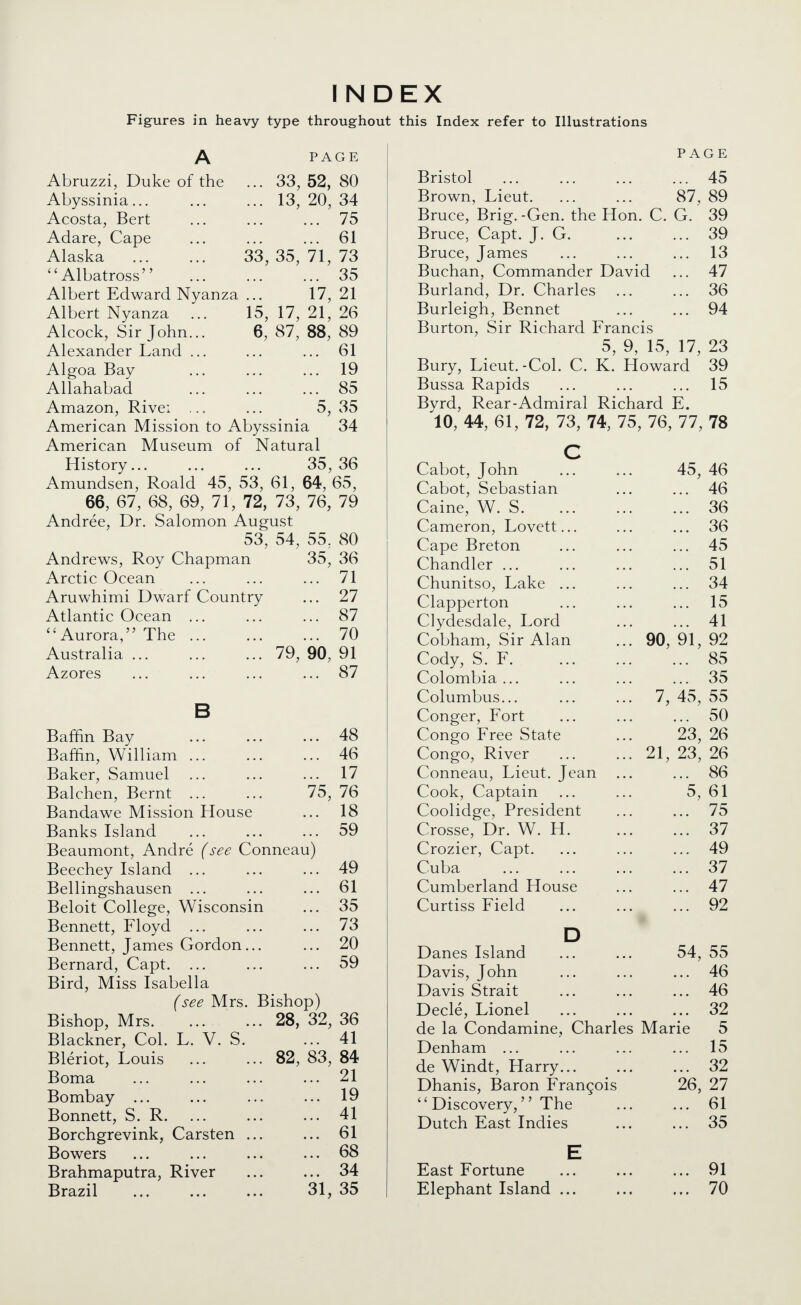 INDEX Figures in heavy type throughout this Index refer to Illustrations PAGE ... 33, 52, 80 ... 13, 20, 34 ... ... 75 61 33, 35, 71, 73 35 17, 21 15, 17, 21, 26 6, 87, 88, 89 61 ... 19 85 5, 35 Abruzzi, Duke of the Abyssinia... Acosta, Bert Adare, Cape Alaska Albatross Albert Edward Nyanza Albert Nyanza Alcock, Sir John... Alexander Land ... Algoa Bay Allahabad Amazon, Rive: ... American Mission to Abyssinia 34 American Museum of Natural History... ... ... 35,36 Amundsen, Roald 45, 53, 61, 64, 65, 66, 67, 68, 69, 71, 72, 73, 76, 79 Andree, Dr. Salomon August 53, 54, 55, 80 Andrews, Roy Chapman Arctic Ocean Aruwhimi Dwarf Country Atlantic Ocean ... Aurora, The ... Australia ... Azores 35, 36 ... 71 ... 27 ... 87 ... 70 79, 90, 91 ... 87 Baffin Bay ... ... ... 48 Baffin, William ... ... ... 46 Baker, Samuel ... ... ... 17 Balchen, Bernt ... ... 75, 76 Bandawe Mission House ... 18 Banks Island ... ... ... 59 Beaumont, Andre {see Conneau) Beechey Island ... ... ... 49 Bellingshausen ... ... ... 61 Beloit College, Wisconsin ... 35 Bennett, Floyd ... ... ... 73 Bennett, James Gordon... ... 20 Bernard, Capt. ... ... ... 59 Bird, Miss Isabella (see Mrs. Bishop) Bishop, Mrs. Blackner, Col. L. V. S. Bleriot, Louis Boma Bombay ... Bonnett, S. R. Borchgrevink, Carsten Bowers Brahmaputra, River Brazil 28, 32, 36 ... 41 82, 83, 84 21 19 41 61 68 34 31, 35 PAGE Bristol ... ... ... ... 45 Brown, Lieut. ... ... 87, 89 Bruce, Brig. -Gen. the Hon. C. G. 39 Bruce, Capt. J. G. ... ... 39 Bruce, James ... ... ... 13 Buchan, Commander David ... 47 Burland, Dr. Charles ... ... 36 Burleigh, Bennet ... ... 94 Burton, Sir Richard Francis 5, 9, 15, 17, 23 Bury, Lieut.-Col. C. K. Howard 39 Bussa Rapids ... ... ... 15 Bvrd, Rear-Admiral Richard E. 'lO, 44, 61, 72, 73, 74, 75, 76, 77, 78 Cabot, John Cabot, Sebastian Caine, W. S. Cameron, Lovett Cape Breton Chandler ... Chunitso, Lake Clapperton Clydesdale, Lord Cobham, Sir Alan Cody, S. F. Colombia ... Columbus... Conger, Fort Congo Free State Congo, River Conneau, Lieut. Jean Cook, Captain Coolidge, President Crosse, Dr. W. H. Crozier, Capt. Cuba Cumberland House Curtiss Field 90, 45, 46 46 36 36 45 51 34 15 41 91, 92 85 35 7, 45, 55 ... 50 23, 26 23, 26 ... 86 5, 61 75 37 49 37 47 92 21 Danes Island 54, 55 Davis, John ... 46 Davis Strait ... 46 Decle, Lionel ... 32 de la Condamine, Charles Marie 5 Denham ... ... 15 de Windt, Harry... ... 32 Dhanis, Baron Francois 26, 27  Discovery, The ... 61 Dutch East Indies ... 35 E East Fortune ... 91 Elephant Island ... ... 70