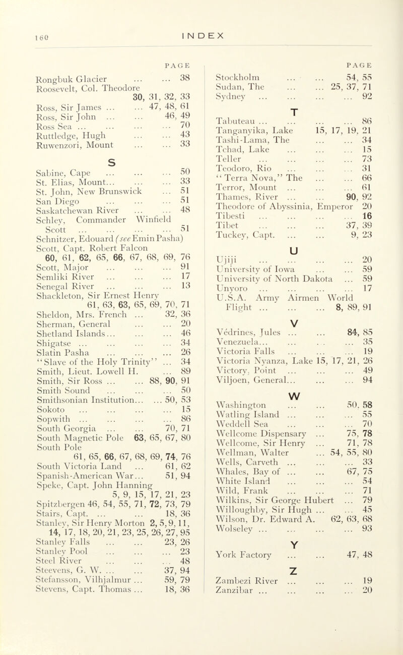 160 PAGE 38 Rongbuk Glacier Roosevelt, Col. Theodore 30, 31, 32, 33 Ross, Sir James ... Ross, Sir John Ross Sea ... Ruttledge, Hugh Ruwenzori, Mount 47, 48, 61 46, 49 ... 70 ... 43 ... 33 50 33 51 51 48 Sabine, Cape St. Elias, Mount St. John, New Brunswick San Diego Saskatchewan River Schley, Commander Winfield Scott _ ... 51 Schnitzer, Edouard (seeEminFsisha) Scott, Capt. Robert Falcon 60, 61, 62, 65, 66, 67, 68, 69, 76 Scott, Major 91 Semliki River ... ... ... 17 Senegal River ... ... ... 13 Shackleton, Sir Ernest Henry 61, 63, 63, 65, 69, 70, 71 Sheldon, Mrs. French ... 32, 36 Sherman, General Shetland Islands... Shigatse ... Slatin Pasha Slave of the Holy Trinity Smith, Lieut. Lowell H, Smith, Sir Ross ... Smith Sound Smithsonian Institution. Sokoto Sopwith ... South Georgia South Magnetic Pole 63, 65, 67, 80 South Pole 61, 65, 66, 67, 68, 69, 74, 76 South Victoria Land ... 61, 62 Spanish-American War... 51,94 Speke, Capt. John Hanning 5, 9, 15, 17, 21, 23 Spitzbergen 46, 54, 55, 71, 72, 73, 79 Stairs, Capt. ... ... 18, 36 Stanlev, Sir Henry Morton 2,5,9,11, 14, 17, 18, 20, 21, 23, 25, 26, 27, 95 ... 20 ... 46 ... 34 ... 26 ... 34 ... 89 88, 90, 91 ... 50 ... 50, 53 ... 15 ... 86 70, 71 Stanley Falls Stanley Pool Steel River Steevens, G. W. ... Stefansson, Vilhjalmur Stevens, Capt. Thomas 23, 26 ... 23 ... 48 37, 94 59, 79 18, 36 Stockholm Sudan, The Sydney PAGE 54, 55 25, 37, 71 ... 92 E mpei Tabuteau ... Tanganyika, Lake Tashi-Lama, The Tchad, Lake Teller Teodoro, Rio  Terra Nova, The Terror, Mount Thames, River Theodore of Abyssinia, Tibesti Tibet Tuckey, Capt. u Ujiji University of Iowa University of North Dakota Unyoro U.S.A. Army Airmen World Flight 8, 89, 86 15, 17, 19, 21 34 15 73 31 66 61 90, 92 ror 20 16 37, 39 9, 23 20 59 59 17 91 Vedrines, Jules V 84, 85 Venezuela... ... ... ... 35 Victoria Falls ... ... ... 19 Victoria Nyanza, Lake 15, 17, 21, 26 Victory; Point ... 49 Viljoen, General... ... ... 94 w Washington Watling Island ... Weddell Sea Wellcome Dispensary . Wellcome, Sir Henry Wellman, Walter Wells, Carveth ... Whales, Bay of ... White Island Wild, Frank Wilkins, Sir George Hu Willoughby, Sir Hugh . Wilson, Dr. Edward A. Wolseley ... Y York Factory z Zambezi River Zanzibar ... 54, bert 62, 50. 58 ... 55 ... 70 75, 78 71, 78 55, 80 ... 33 67, 75 ... 54 ... 71 ... 79 ... 45 63, 68 ... 93 47, 48 19 20