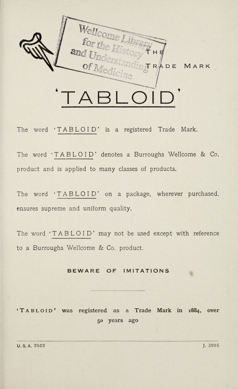 'tabloI'd' The word 'TABLOID' is a registered Trade Mark. The word 'TABLOID' denotes a Burroughs Wellcome & Co. product and is applied to many classes of products. The word 'TABLOID' on a package, wherever purchased, ensures supreme and uniform quality. The word 'TABLOID' may not be used except with reference to a Burroughs Wellcome & Co. product. BEWARE OF IMITATIONS *Tabloid' was registered as a Trade Mark in 1884, over 50 years ago ) U.S.A. 2502 J. 3905