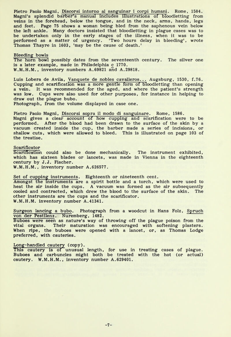 Pietro Paolo Magni, Discorsi intorno al sanguinar i corpi humani. Rome, 1584. Magni's splendid barber's manual includes illustrations of bloodletting from veins in the forehead, below the tongue, and in the neck, arms, hands, legs and feet. Page 75 shows a woman being bled from the saphenous vein below the left ankle. Many doctors insisted that bloodletting in plague cases was to be undertaken only in the early stages of the illness, when it was to be performed as a matter of urgency. 'Two hours delay in bleeding', wrote Thomas Thayre in 1603, 'may be the cause of death.' Bleeding bowls The horn bowl possibly dates from the seventeenth century. The silver one is a later example, made in Philadelphia c 1770. W.M.H.M., inventory numbers A.69821 and A.29818. Luis Lobera de Avila, Vanquete de nobles cavalleros... Augsburg, 1530, f.76. Cupping and scarification was a more gentle form of bloodletting than opening a vein. It was recommended for the aged, and where the patient's strength was low. Cups were also used for other purposes, for instance in helping to draw out the plague bubo. Photograph, from the volume displayed in case one. Pietro Paolo Magni, Discorsi sopra il modo di sanguinare. Rome, 1586. Magni gives a clear account of how cupping and scarification were to be performed. After the blood had been drawn to the surface of the skin by a vacuum created inside the cup, the barber made a series of incisions, or shallow cuts, which were allowed to bleed. This is illustrated on page 103 of the treatise. Scarificator Scarification could also be done mechanically. The instrument exhibited, which has sixteen blades or lancets, was made in Vienna in the eighteenth century by J.J. Fischer. W.M.H.M., inventory number A.626577. Set of cupping instruments. Eighteenth or nineteenth cent. Amongst the instruments are a spirit bottle and a torch, which were used to heat the air inside the cups. A vacuum was formed as the air subsequently cooled and contracted, which drew the blood to the surface of the skin. The other instruments are the cups and the scarificator. W.M.H.M. inventory number A.41341. Surgeon lancing a bubo. Photograph from a woodcut in Hans Folz, Spruch von der Pestilent Nuremberg, 1482. Buboes were seen as nature's way of throwing off the plague poison from the vital organs. Their maturation was encouraged with softening plasters. When ripe, the buboes were opened with a lancet, or, as Thomas Lodge preferred, with cauteries. Long-handled cautery (copy). This cautery is of unusual length, for use in treating cases of plague. Buboes and carbuncles might both be treated with the hot (or actual) cautery. W.M.H.M., inventory number A.629401. -7-