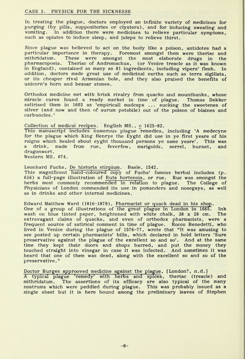 CASE 3. PHYSICK FOR THE SICKNESSE In treating the plague, doctors employed an infinite variety of medicines for purging (by pills, suppositories or clysters), and for inducing sweating and vomiting. In addition there were medicines to relieve particular symptoms, such as opiates to induce sleep, and juleps to relieve thirst. Since plague was believed to act on the body like a poison, antidotes had a particular importance in therapy. Foremost amongst them were theriac and mithridatum. These were amongst the most elaborate drugs in the pharmacopoeia. Theriac of Andromachus, (or Venice treacle as it was known in England), contained as many as 81 ingredients, including vipers' flesh. In addition, doctors made great use of medicinal earths such as terra sigillata, or its cheaper rival Armenian bole, and they also praised the benefits of unicorn's horn and bezoar stones. Orthodox medicine met with brisk rivalry from quacks and mountbanks, whose miracle cures found a ready market in time of plague. Thomas Dekker satirised them in 1603 as 'empiricall madcaps ... sucking the sweetenes of silver (and now and then of aurum potabile) out of the poison of blaines and carbuncles.' Collection of medical recipes. English MS., c 1625-82. This manuscript includes numerous plague remedies, including 'A medecyne for the plague which King Henrye the Eyght did use in ye first yeare of his raigne which healed about eyght thousand persons ye same yeare'. This was a drink, made from rue, feverfew, marigolds, sorrel, burnet, and dragonwort. Western MS. 674. Leonhard Fuchs, De historia stirpium. Basle, 1542. This magnificent hand-coloured copy of Fuchs' famous herbal includes (p. 616) a full-page illustration of Ruta hortensis, or rue. Rue was amongst the herbs most commonly recommended in relation to plague. The College of Physicians of London commended its use in pomanders and nosegays, as well as in drinks and other internal medicines. Edward Matthew Ward (1816-1879), Pharmacist or quack dead in his shop. One of a group of illustrations of the great plague in London in 1665. Ink wash on blue tinted paper, heightened with white chalk, 38 x 28 cm. The extravagant claims of quacks, and even of orthodox pharmacists, were a frequent source of satirical comment in time of plague. Rocco Benedetti, who lived in Venice during the plague of 1576-77, wrote that It was amusing to see posted up certain pharmacists' bills, which declared in bold letters 'Sure preservative against the plague of the excellent so and so'. And at the same time they kept their doors and shops barred, and put the money they touched straight into vinegar in case it was infected. And sometimes it was heard that one of them was dead, along with the excellent so and so of the preservative. Doctor Burges approoved medicine against the plague, [London?, n.d.] A typical plague 'remedy' with herbs and spices, theriac (treacle) and mithridatum. The assertions of its efficacy are also typical of the many nostrums which were peddled during plague. This was probably issued as a single sheet but it is here bound among the preliminary leaves of Stephen -8-