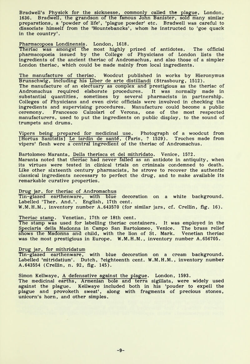 Brad well's Physick for the sicknesse, commonly called the plague, London, 1636. Bradwell, the grandson of the famous John Banister, sold many similar preparations, a 'powder of life', 'plague powder' etc. Bradwell was careful to dissociate himself from the 'Mountebancks', whom he instructed to 'goe quack in the country'. Pharmacopoea Londinensis. London, 1618. Theriac was amongst the most highly prized of antidotes. The official pharmacopoeia issued by the College of Physicians of London lists the ingredients of the ancient theriac of Andromachus, and also those of a simpler London theriac, which could be made mainly from local ingredients. The manufacture of theriac. Woodcut published in works by Hieronymus Brunschwig, including his Liber de arte distillandi (Strasbourg, 1512). The manufacture of an electuary as complex and prestigious as the theriac of Andromachus required elaborate procedures. It was normally made in substantial quantities, sometimes by several pharmacists in partnership. Colleges of Physicians and even civic officials were involved in checking the ingredients and supervising procedures. Manufacture could become a public ceremony. Francesco Calzolari of Verona, one of the most respected manufacturers, used to put the ingredients on public display, to the sound of trumpets and drums. Vipers being prepared for medicinal use. Photograph of a woodcut from [Hortus Sanitatis] Le iardin de sant6, TParis, ? 1529). Troches made from vipers' flesh were a central ingredient of the theriac of Andromachus. Bartolomeo Maranta, Delia theriaca et del mithridato. Venice, 1572. Maranta noted that theriac had never failed as an antidote in antiquity, when its virtues were tested in clinical trials on criminals condemned to death. Like other sixteenth century pharmacists, he strove to recover the authentic classical ingredients necessary to perfect the drug, and to make available its remarkable curative properties. Drug jar, for theriac of Andromachus Tin-glazed earthenware, with blue decoration on a white background. Labelled 'Ther. And.'. English, 17th cent. W.M.H.M., inventory number A.643570 (for similar jars, cf. Crellin, fig. 16). Theriac stamp. Venetian, 17th or 18th cent. The stamp was used for labelling theriac containers. It was employed in the Speciaria della Madonna in Campo San Bartolomeo, Venice. The brass relief snows the Madonna and child, with the lion of St. Mark. Venetian theriac was the most prestigious in Europe. W.M.H.M., inventory number A.656705. Drug jar, for mithridatum Tin-glazed earthenware, with blue decoration on a cream background. Labelled 'mitridatium'. Dutch, ?eighteenth cent. W.M.H.M., inventory number A.643554 (Crellin, n. 92, fig. 145). Simon Kellwaye, A defensative against the plague. London, 1593. The medicinal earths, Armenian bole and terra sigillata, were widely used against the plague. Kellwaye included both in his 'pouder to expell the plague and provoketh sweat', along with fragments of precious stones, unicorn's horn, and other simples. -9-