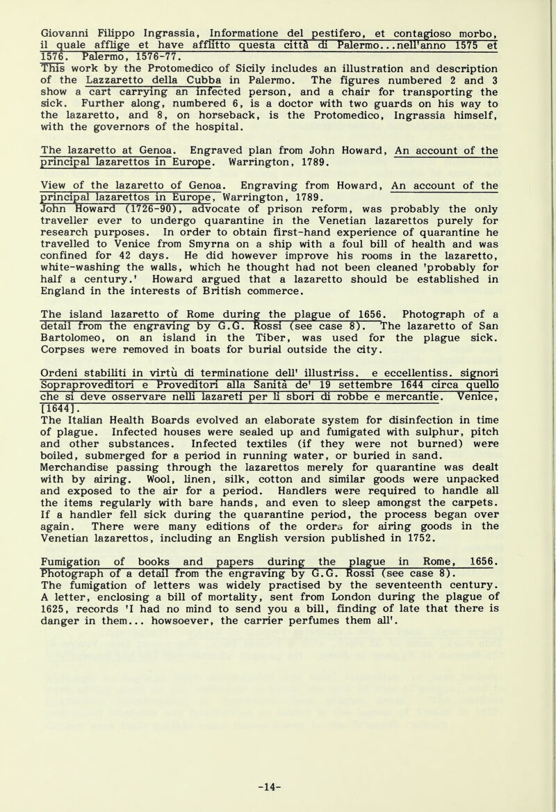 Giovanni Filippo Ingrassia, Informatione del pestifero, et contagioso morbo, il quale afflige et have afflitto questa citta di Palermo.. .nell'anno 1575 et 1576: Palermo, 1576-77. This work by the Protomedico of Sicily includes an illustration and description of the Lazzaretto della Cubba in Palermo. The figures numbered 2 and 3 show a cart carrying an infected person, and a chair for transporting the sick. Further along, numbered 6, is a doctor with two guards on his way to the lazaretto, and 8, on horseback, is the Protomedico, Ingrassia himself, with the governors of the hospital. The lazaretto at Genoa. Engraved plan from John Howard, An account of the principal lazarettos in Europe. Warrington, 1789. View of the lazaretto of Genoa. Engraving from Howard, An account of the principal lazarettos in Europe, Warrington, 1789. ~™~~~ John Howard (1726-90), advocate of prison reform, was probably the only traveller ever to undergo quarantine in the Venetian lazarettos purely for research purposes. In order to obtain first-hand experience of quarantine he travelled to Venice from Smyrna on a ship with a foul bill of health and was confined for 42 days. He did however improve his rooms in the lazaretto, white-washing the walls, which he thought had not been cleaned 'probably for half a century.' Howard argued that a lazaretto should be established in England in the interests of British commerce. The island lazaretto of Rome during the plague of 1656. Photograph of a detail from the engraving by G.G. Rossi (see case 8). The lazaretto of San Bartolomeo, on an island in the Tiber, was used for the plague sick. Corpses were removed in boats for burial outside the city. Ordeni stabiliti in virtu di terminatione dell' illustriss. e eccellentiss. signori Sopraproveditori e Proveditori alia Sanita de' 19 settembre 1644 circa quello che si deve osservare nelli lazareti per li sbori di robbe e mercantie. Venice, [1644]. The Italian Health Boards evolved an elaborate system for disinfection in time of plague. Infected houses were sealed up and fumigated with sulphur, pitch and other substances. Infected textiles (if they were not burned) were boiled, submerged for a period in running water, or buried in sand. Merchandise passing through the lazarettos merely for quarantine was dealt with by airing. Wool, linen, silk, cotton and similar goods were unpacked and exposed to the air for a period. Handlers were required to handle all the items regularly with bare hands, and even to sleep amongst the carpets. If a handler fell sick during the quarantine period, the process began over again. There were many editions of the orders for airing goods in the Venetian lazarettos, including an English version published in 1752. Fumigation of books and papers during the plague in Rome, 1656. Photograph of a detail from the engraving by G.G. Rossi (see case 8). The fumigation of letters was widely practised by the seventeenth century. A letter, enclosing a bill of mortality, sent from London during the plague of 1625, records 'I had no mind to send you a bill, finding of late that there is danger in them... howsoever, the carrier perfumes them all'. -14-