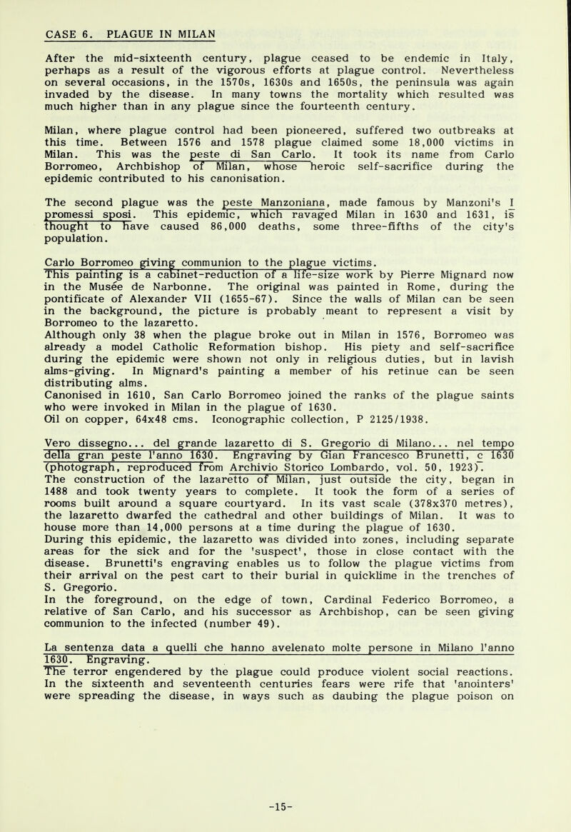 CASE 6. PLAGUE IN MILAN After the mid-sixteenth century, plague ceased to be endemic in Italy, perhaps as a result of the vigorous efforts at plague control. Nevertheless on several occasions, in the 1570s, 1630s and 1650s, the peninsula was again invaded by the disease. In many towns the mortality which resulted was much higher than in any plague since the fourteenth century. Milan, where plague control had been pioneered, suffered two outbreaks at this time. Between 1576 and 1578 plague claimed some 18,000 victims in Milan. This was the peste di San Carlo. It took its name from Carlo Borromeo, Archbishop oT Milan, whose heroic self-sacrifice during the epidemic contributed to his canonisation. The second plague was the peste Manzoniana, made famous by Manzoni's ^ promessi sposi. This epidemic! which ravaged Milan in 1630 and 1631, is thought to Have caused 86,000 deaths, some three-fifths of the city's population. Carlo Borromeo giving communion to the plague victims. This painting is a cabinet-reduction of a life-size work by Pierre Mignard now in the Musee de Narbonne. The original was painted in Rome, during the pontificate of Alexander VII (1655-67). Since the walls of Milan can be seen in the background, the picture is probably meant to represent a visit by Borromeo to the lazaretto. Although only 38 when the plague broke out in Milan in 1576, Borromeo was already a model Catholic Reformation bishop. His piety and self-sacrifice during the epidemic were shown not only in religious duties, but in lavish alms-giving. In Mignard's painting a member of his retinue can be seen distributing alms. Canonised in 1610, San Carlo Borromeo joined the ranks of the plague saints who were invoked in Milan in the plague of 1630. Oil on copper, 64x48 cms. Iconographic collection, P 2125/1938. Vero dissegno... del grande lazaretto di S. Gregorio di Milano... nel tempo della gran peste l'anno 1630. Engraving by Gian Francesco Brunetti, c 1630 (photograph, reproduced from Archivio Storico Lombardo, vol. 50, 1923). The construction of the lazaretto of Milan, just outside the city, began in 1488 and took twenty years to complete. It took the form of a series of rooms built around a square courtyard. In its vast scale (378x370 metres), the lazaretto dwarfed the cathedral and other buildings of Milan. It was to house more than 14,000 persons at a time during the plague of 1630. During this epidemic, the lazaretto was divided into zones, including separate areas for the sick and for the 'suspect', those in close contact with the disease. Brunetti's engraving enables us to follow the plague victims from their arrival on the pest cart to their burial in quicklime in the trenches of S. Gregorio. In the foreground, on the edge of town, Cardinal Federico Borromeo, a relative of San Carlo, and his successor as Archbishop, can be seen giving communion to the infected (number 49). La sentenza data a quelli che hanno avelenato molte persone in Milano l'anno 1630. Engraving. The terror engendered by the plague could produce violent social reactions. In the sixteenth and seventeenth centuries fears were rife that 'anointers' were spreading the disease, in ways such as daubing the plague poison on -15-