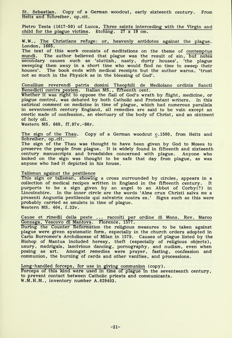 St. Sebastian. Copy of a German woodcut, early sixteenth century. From Heitz and Schreiber, op.cit. Pietro Testa (1617-50) of Lucca, Three saints interceding with the Virgin and child for the plague victims. Etching. 27 x 19 cm. W.W., The Christians refuge: or, heavenly antidotes against the plague. London, 1665. The text of this work consists of meditations on the theme of contemptus mundi. The author believed that plague was the result of sin, but notes secondary causes such as 'sluttish, nasty, durty houses', 'the plague sweeping them away in a short time who would find no time to sweep their houses'. The book ends with medical receipts but the author warns, 'trust not so much in the Physick as in the blessing of God'. Consilium reverendi patris domini Theophili de Mediolano ordinis Sancti Benedict! contra pestem Italian MS., fifteenth cent. Whether it was right to oppose the flail of God's wrath by flight, medicine, or plague control, was debated by both Catholic and Protestant writers. In this satirical comment on medicine in time of plague, which had numerous parallels in seventeenth century England, all remedies are said to be vain except an emetic made of confession, an electuary of the body of Christ, and an ointment of holy oil. Western MS. 668, ff.97v.-98r. The sign of the Thau. Copy of a German woodcut c.1500, from Heitz and Schreiber, op.cit. The sign of the Thau was thought to have been given by God to Moses to preserve the people from plague. It is widely found in fifteenth and sixteenth century manuscripts and broadsides concerned with plague. Anyone who looked on the sign was thought to be safe that day from plague, as was anyone who had it depicted in his house. Talisman against the pestilence This sign or talisman, showing a cross surrounded by circles, appears in a collection of medical recipes written in England in the fifteenth century. It purports to be a sign given by an angel to an Abbot of Corby (?) in Lincolnshire. In the inner circle are the words 'Alma crux Christi salva me a presenti Angustia pestilencie qui salvatrix nostra es.' Signs such as this were probably carried as amulets in time of plague. Western MS. 404, f.32v. Cause et rimedii della peste ... raccolti per ordine di Mons. Rev. Marco Gonzaga, Vescovo di Mantova. Florence, 1577. During the Counter Reformation the religious measures to be taken against plague were given systematic form, especially in the church orders adopted in Carlo Borromeo's Archdiocese of Milan in 1579. Causes of plague listed by the Bishop of Mantua included heresy, theft (especially of religious objects), usury, madrigals, lascivious dancing, pornography, and nudism, even when posing as art. Amongst remedies were prayer, fasting, confession and communion, the burning of cards and other vanities, and processions. Long-handled forceps, for use in giving communion (copy). Forceps of this kind were used in time of plague in the seventeenth century, to prevent contact between Catholic priests and communicants. W.M.H.M., inventory number A.629403. -21-