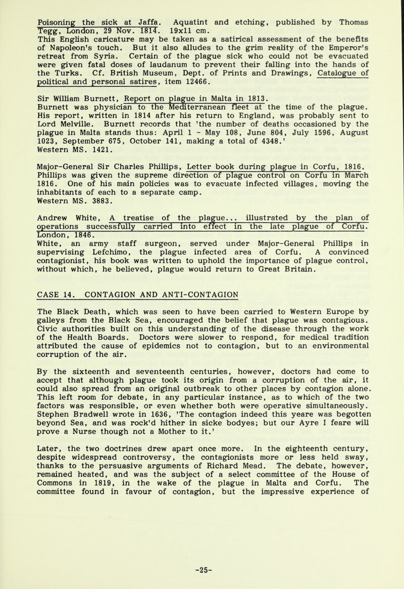 Poisoning the sick at Jaffa. Aquatint and etching, published by Thomas Tegg, London, 29 Nov. 1814. 19x11 cm. This English caricature may be taken as a satirical assessment of the benefits of Napoleon's touch. But it also alludes to the grim reality of the Emperor's retreat from Syria. Certain of the plague sick who could not be evacuated were given fatal doses of laudanum to prevent their falling into the hands of the Turks. Cf. British Museum, Dept. of Prints and Drawings, Catalogue of political and personal satires, item 12466. Sir William Burnett, Report on plague in Malta in 1813. Burnett was physician to the Mediterranean fleet at the time of the plague. His report, written in 1814 after his return to England, was probably sent to Lord Melville. Burnett records that 'the number of deaths occasioned by the plague in Malta stands thus: April 1 - May 108, June 804, July 1596, August 1023, September 675, October 141, making a total of 4348.' Western MS. 1421. Major-General Sir Charles Phillips, Letter book during plague in Corfu, 1816. Phillips was given the supreme direction of plague control on Corfu in March 1816. One of his main policies was to evacuate infected villages, moving the inhabitants of each to a separate camp. Western MS. 3883. Andrew White, A treatise of the plague... illustrated by the plan of operations successfully carried into effect in the late plague of Corfu. London, 1846. White, an army staff surgeon, served under Major-General Phillips in supervising Lefchimo, the plague infected area of Corfu. A convinced contagionist, his book was written to uphold the importance of plague control, without which, he believed, plague would return to Great Britain. CASE 14. CONTAGION AND ANTI-CONTAGION The Black Death, which was seen to have been carried to Western Europe by galleys from the Black Sea, encouraged the belief that plague was contagious. Civic authorities built on this understanding of the disease through the work of the Health Boards. Doctors were slower to respond, for medical tradition attributed the cause of epidemics not to contagion, but to an environmental corruption of the air. By the sixteenth and seventeenth centuries, however, doctors had come to accept that although plague took its origin from a corruption of the air, it could also spread from an original outbreak to other places by contagion alone. This left room for debate, in any particular instance, as to which of the two factors was responsible, or even whether both were operative simultaneously. Stephen Bradwell wrote in 1636, 'The contagion indeed this yeare was begotten beyond Sea, and was rock'd hither in sicke bodyes; but our Ayre I feare will prove a Nurse though not a Mother to it.' Later, the two doctrines drew apart once more. In the eighteenth century, despite widespread controversy, the contagionists more or less held sway, thanks to the persuasive arguments of Richard Mead. The debate, however, remained heated, and was the subject of a select committee of the House of Commons in 1819, in the wake of the plague in Malta and Corfu. The committee found in favour of contagion, but the impressive experience of -25-