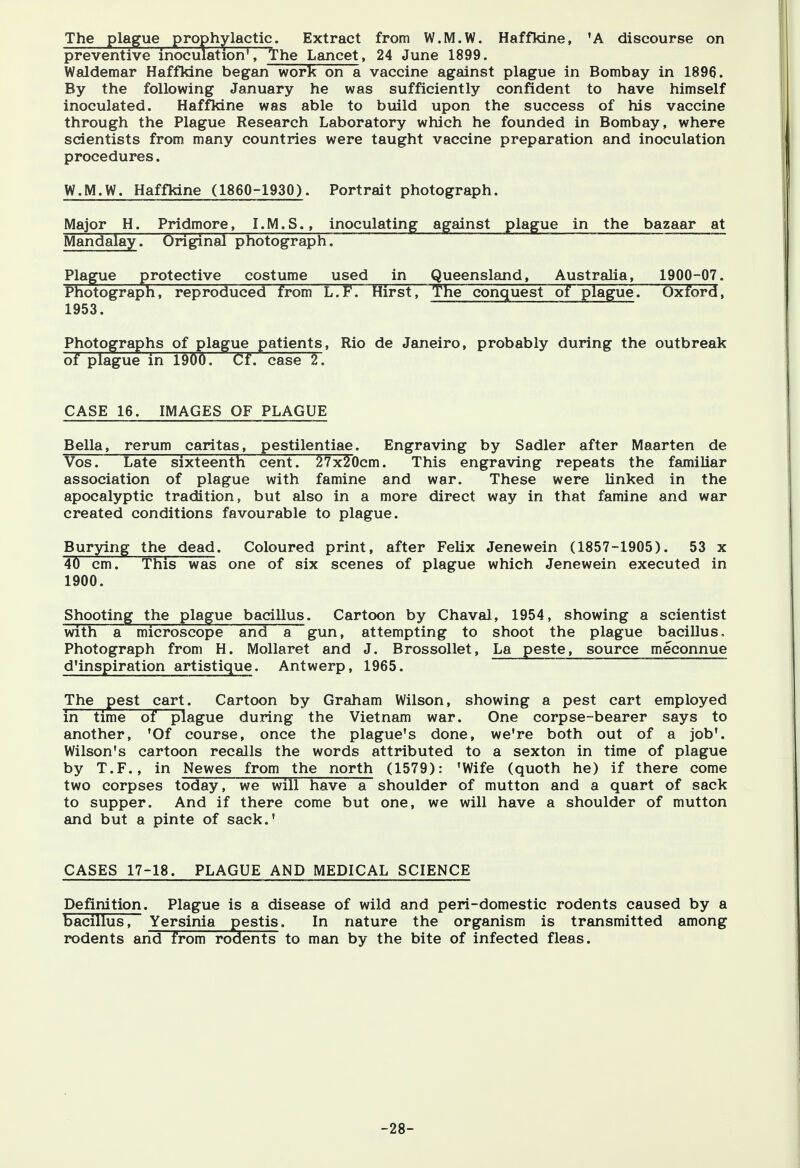 The plague prophylactic. Extract from W.M.W. Haffkine, 'A discourse on preventive inoculation1, The Lancet, 24 June 1899. Waldemar Haffkine began work on a vaccine against plague in Bombay in 1896. By the following January he was sufficiently confident to have himself inoculated. Haffkine was able to build upon the success of his vaccine through the Plague Research Laboratory which he founded in Bombay, where scientists from many countries were taught vaccine preparation and inoculation procedures. W.M.W. Haffkine (1860-1930). Portrait photograph. Major H. Pridmore, I.M.S., inoculating against plague in the bazaar at Mandalayi Original photograph. * ~~ Plague protective costume used in Queensland, Australia, 1900-07. Photograph, reproduced from L.F. Hirst, The conquest of plague. Oxford, 1953. Photographs of plague patients, Rio de Janeiro, probably during the outbreak of plague in 1900. Cf. case 2. CASE 16. IMAGES OF PLAGUE Bella, rerum caritas, pestilentiae. Engraving by Sadler after Maarten de Vos. Late sixteenth cent. 27x20cm. This engraving repeats the familiar association of plague with famine and war. These were linked in the apocalyptic tradition, but also in a more direct way in that famine and war created conditions favourable to plague. Burying the dead. Coloured print, after Felix Jenewein (1857-1905). 53 x 40 cm. This was one of six scenes of plague which Jenewein executed in 1900. Shooting the plague bacillus. Cartoon by Chaval, 1954, showing a scientist with a microscope and a gun, attempting to shoot the plague bacillus, Photograph from H. Mollaret and J. Brossollet, La peste, source meconnue d'inspiration artistique. Antwerp, 1965. The pest cart. Cartoon by Graham Wilson, showing a pest cart employed Tn time of plague during the Vietnam war. One corpse-bearer says to another, 'Of course, once the plague's done, we're both out of a job'. Wilson's cartoon recalls the words attributed to a sexton in time of plague by T.F., in Newes from the north (1579): 'Wife (quoth he) if there come two corpses today, we will have a shoulder of mutton and a quart of sack to supper. And if there come but one, we will have a shoulder of mutton and but a pinte of sack.' CASES 17-18. PLAGUE AND MEDICAL SCIENCE Definition. Plague is a disease of wild and peri-domestic rodents caused by a bacillus, Yersinia pestis. In nature the organism is transmitted among rodents and from rodents to man by the bite of infected fleas. -28-