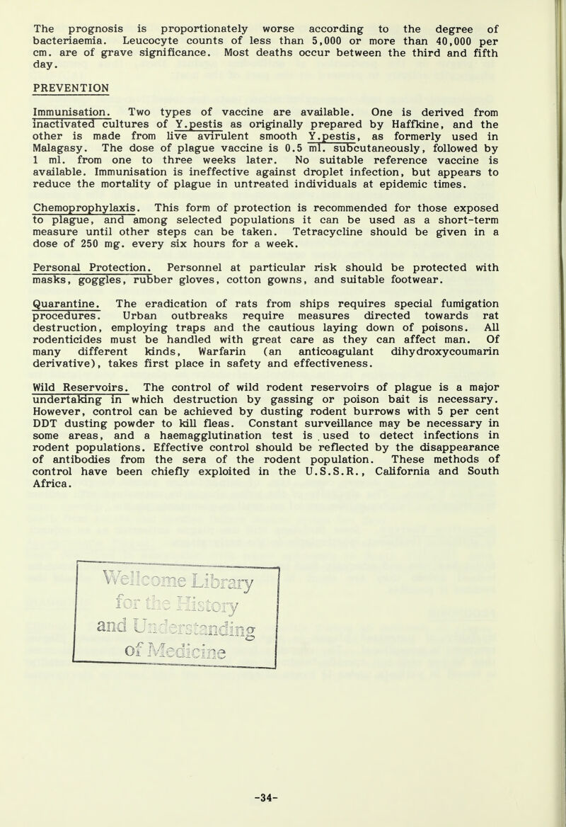 The prognosis is proportionately worse according to the degree of bacteriaemia. Leucocyte counts of less than 5,000 or more than 40,000 per cm. are of grave significance. Most deaths occur between the third and fifth day. PREVENTION Immunisation. Two types of vaccine are available. One is derived from inactivated cultures of Y.pestis as originally prepared by Haffkine, and the other is made from live avirulent smooth Y.pestis, as formerly used in Malagasy. The dose of plague vaccine is 0.5 ml. subcutaneously, followed by 1 ml. from one to three weeks later. No suitable reference vaccine is available. Immunisation is ineffective against droplet infection, but appears to reduce the mortality of plague in untreated individuals at epidemic times. Chemoprophylaxis. This form of protection is recommended for those exposed to plague, and among selected populations it can be used as a short-term measure until other steps can be taken. Tetracycline should be given in a dose of 250 mg. every six hours for a week. Personal Protection. Personnel at particular risk should be protected with masks, goggles, rubber gloves, cotton gowns, and suitable footwear. Quarantine. The eradication of rats from ships requires special fumigation procedures. Urban outbreaks require measures directed towards rat destruction, employing traps and the cautious laying down of poisons. All rodenticides must be handled with great care as they can affect man. Of many different kinds, Warfarin (an anticoagulant dihydroxycoumarin derivative), takes first place in safety and effectiveness. Wild Reservoirs. The control of wild rodent reservoirs of plague is a major undertaking in which destruction by gassing or poison bait is necessary. However, control can be achieved by dusting rodent burrows with 5 per cent DDT dusting powder to kill fleas. Constant surveillance may be necessary in some areas, and a haemagglutination test is . used to detect infections in rodent populations. Effective control should be reflected by the disappearance of antibodies from the sera of the rodent population. These methods of control have been chiefly exploited in the U.S.S.R., California and South Africa. and Uii: I: .. tjading off -34-