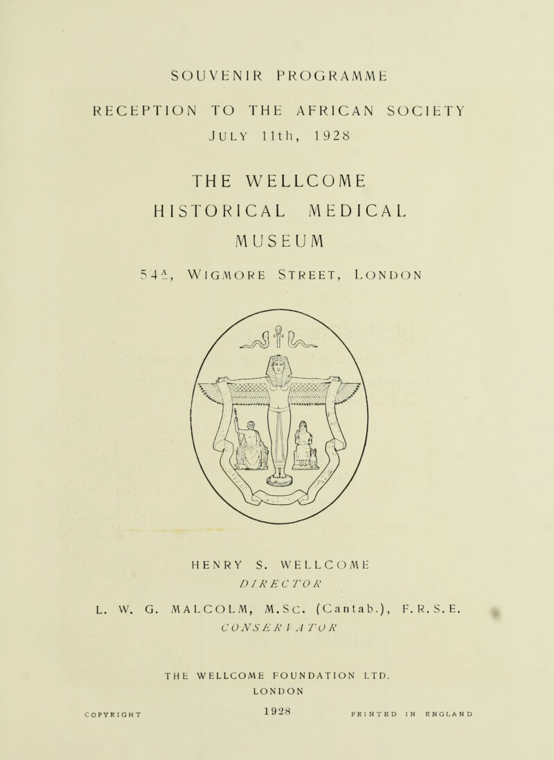 RECEPTION TO THE AFRICAN SOCIETY July 11th, 1928 THE WELLCOME HISTORICAL MEDICAL MUSEUM 5 4 ±, Wig more Street, London HENRY S. WELLCOME DIRECTOR L. W. G. MALCOLM, M.Sc. (Cantab.), F. R. S. E. CONSER I A TOR THE WELLCOME FOUNDATION LTD. LONDON COPYRIGHT 1928 PRINTED IN ENGLAND