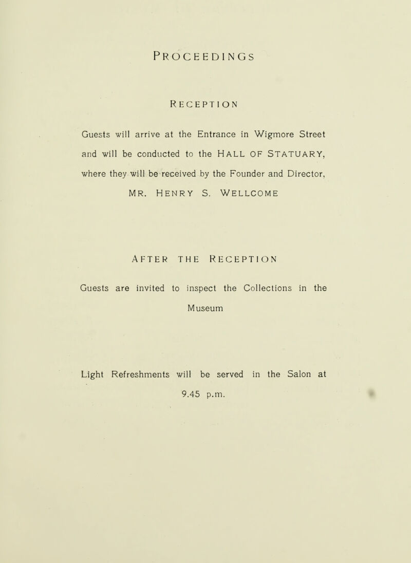 Proceedings Reception Guests will arrive at the Entrance in Wigmore Street and will be conducted to the HALL OF STATUARY, where they will be received by the Founder and Director, Mr. Henry S. Wellcome After the Reception Guests are invited to inspect the Collections in the Museum Light Refreshments will be served in the Salon at 9.45 p.m.