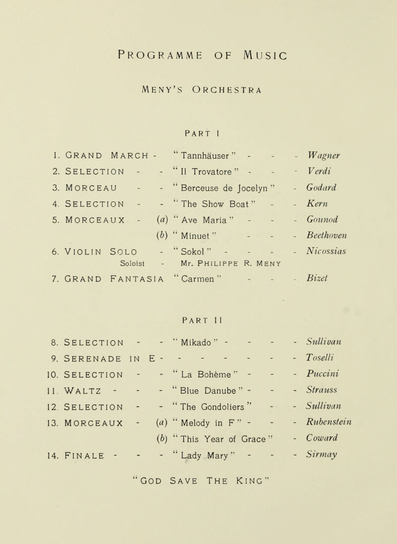 Programme of Music Meny's Orchestra part I 1. GRAND MARCH - Tannhauser - - Wagner 2. SELECTION - -  II Trovatore - - Verdi 3. MORCEAU - - Berceuse de Jocelyn  - Godard 4. SELECTION - - The Show Boat - - Kern 5. MORCEAU X - (a) Ave Maria - - Gounod (b)  Minuet - • Beethoven 6. Violin Solo -  Sokol - - Nicossias Soloist - Mr. Philippe R. Meny 7. Grand Fantasia Carmen - - Bizet PART I I 8. SELECTION - - Mikado - Sullivan 9. Serenade in E - - - - - - - Toselli 10. SELECTION - -  La Boheme - - - Puccini 11. WALTZ - - - Blue Danube- - - Strauss 12. SELECTION - -  The Gondoliers  -■■ - Sullivan 13. MORCEAUX - {a) Melody in F - - - Rubenstein (b)  This Year of Grace  - Coward 14. FINALE - - - Lady Mary - - Sirmay God Save The King