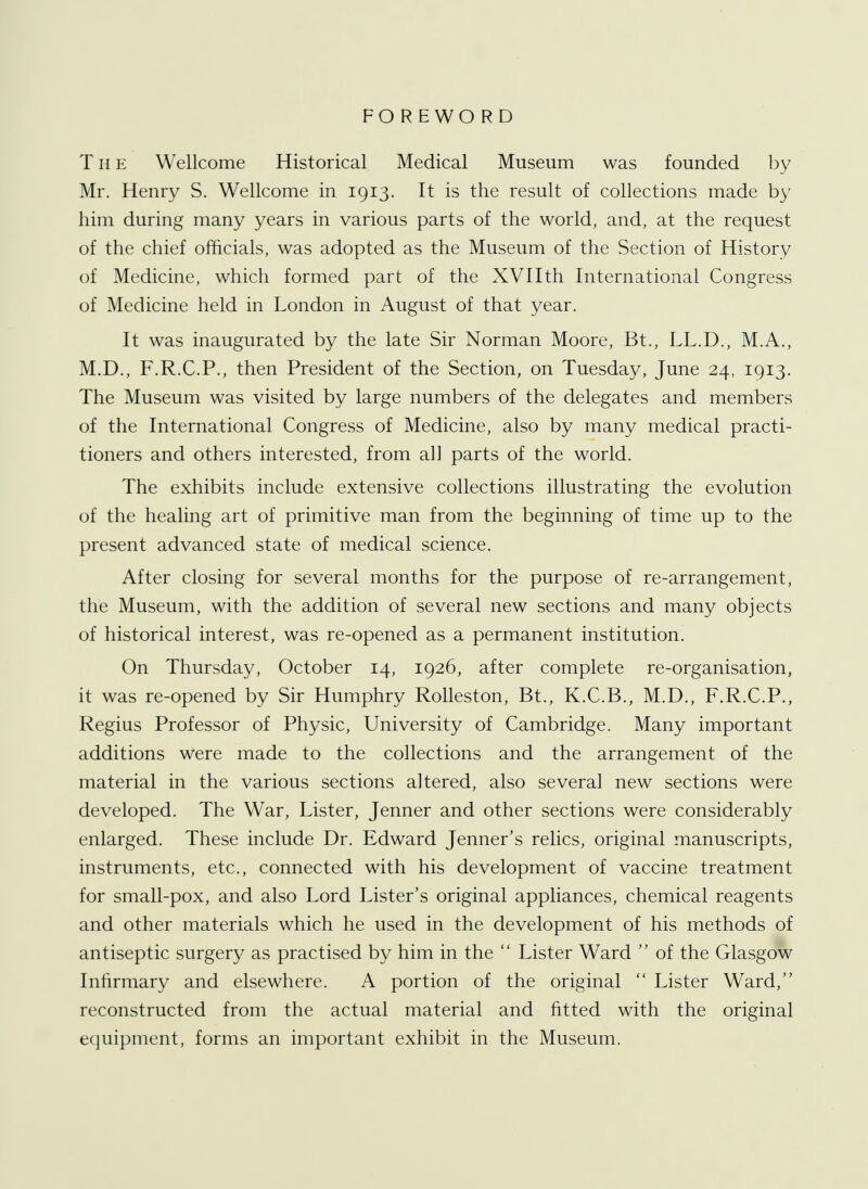 FOREWORD T H e Wellcome Historical Medical Museum was founded by Mr. Henry S. Wellcome in 1913. It is the result of collections made by him during many years in various parts of the world, and, at the request of the chief officials, was adopted as the Museum of the Section of History of Medicine, which formed part of the XVIIth International Congress of Medicine held in London in August of that year. It was inaugurated by the late Sir Norman Moore, Bt., LL.D., M.A., M.D., F.R.C.P., then President of the Section, on Tuesday, June 24, 1913. The Museum was visited by large numbers of the delegates and members of the International Congress of Medicine, also by many medical practi- tioners and others interested, from all parts of the world. The exhibits include extensive collections illustrating the evolution of the healing art of primitive man from the beginning of time up to the present advanced state of medical science. After closing for several months for the purpose of re-arrangement, the Museum, with the addition of several new sections and many objects of historical interest, was re-opened as a permanent institution. On Thursday, October 14, 1926, after complete re-organisation, it was re-opened by Sir Humphry Rolleston, Bt., K.C.B., M.D., F.R.C.P., Regius Professor of Physic, University of Cambridge. Many important additions Were made to the collections and the arrangement of the material in the various sections altered, also several new sections were developed. The War, Lister, Jenner and other sections were considerably enlarged. These include Dr. Edward Jenner's relics, original manuscripts, instruments, etc., connected with his development of vaccine treatment for small-pox, and also Lord Lister's original appliances, chemical reagents and other materials which he used in the development of his methods of antiseptic surgery as practised by him in the Lister Ward of the Glasgow Infirmary and elsewhere. A portion of the original Lister Ward, reconstructed from the actual material and fitted with the original equipment, forms an important exhibit in the Museum.