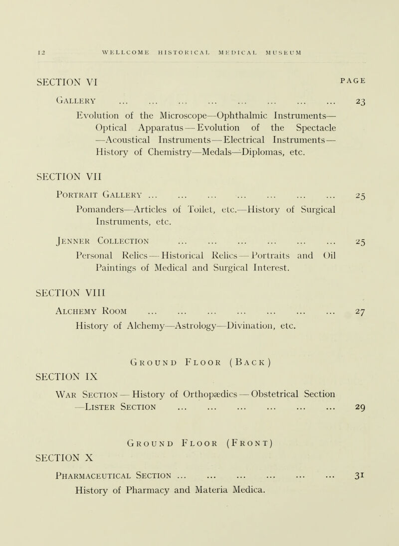 SECTION VI page Gallery 23 Evolution of the Microscope—Ophthalmic Instruments— Optical Apparatus — Evolution of the Spectacle —Acoustical Instruments — Electrical Instruments — History of Chemistry—Medals—Diplomas, etc. SECTION VII Portrait Gallery 25 Pomanders—Articles of Toilet, etc.—History of Surgical Instruments, etc. Jenner Collection ... 25 Personal Relics — Historical Relics — Portraits and Oil Paintings of Medical and Surgical Interest. SECTION VIII Alchemy Room 27 History of Alchemy—Astrology—Divination, etc. Ground Floor (Back) SECTION IX War Section — History of Orthopaedics — Obstetrical Section —Lister Section 29 Ground Floor (Front) SECTION X Pharmaceutical Section 31 History of Pharmacy and Materia Medica.