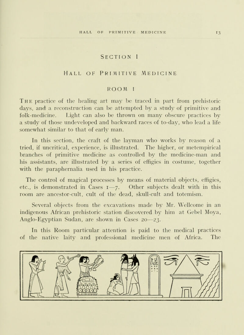 r3 Section I Hall of Primitive Medicine room I The practice of the healing art may be traced in part from prehistoric days, and a reconstruction can be attempted by a study of primitive and folk-medicine. Light can also be thrown on many obscure practices by a study of those undeveloped and backward races of to-day, who lead a life somewhat similar to that of early man. In this section, the craft of the layman who works by reason of a tried, if uncritical, experience, is illustrated. The higher, or metempirical branches of primitive medicine as controlled by the medicine-man and his assistants, are illustrated by a series of effigies in costume, together with the paraphernalia used in his practice. The control of magical processes by means of material objects, effigies, etc., is demonstrated in Cases i—7. Other subjects dealt with in this room are ancestor-cult, cult of the dead, skull-cult and totemism. Several objects from the excavations made by Mr. Wellcome in an indigenous African prehistoric station discovered by him at Gebel Moya, Anglo-Egyptian Sudan, are shown in Cases 20—23. In this Room particular attention is paid to the medical practices of the native laity and professional medicine men of Africa. The