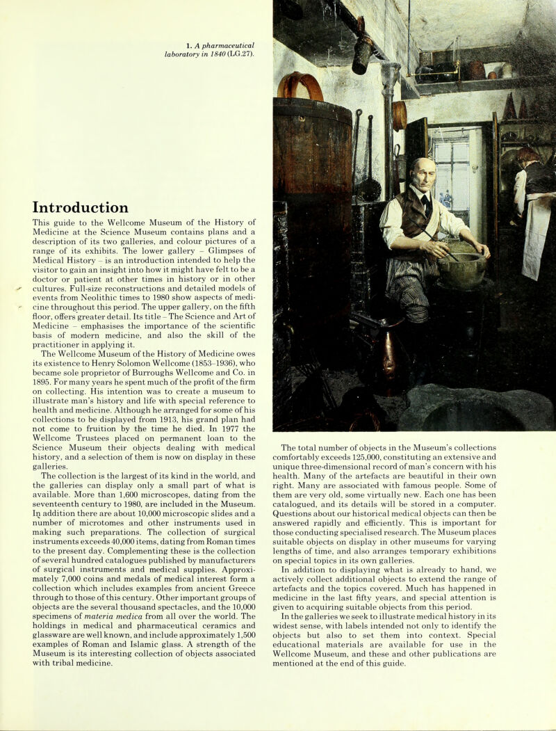 laboratory in 1840 (LG.27). Introduction This guide to the Wellcome Museum of the History of Medicine at the Science Museum contains plans and a description of its two galleries, and colour pictures of a range of its exhibits. The lower gallery - Glimpses of Medical History - is an introduction intended to help the visitor to gain an insight into how it might have felt to be a doctor or patient at other times in history or in other cultures. Full-size reconstructions and detailed models of events from Neolithic times to 1980 show aspects of medi- cine throughout this period. The upper gallery, on the fifth floor, offers greater detail. Its title - The Science and Art of Medicine - emphasises the importance of the scientific basis of modern medicine, and also the skill of the practitioner in applying it. The Wellcome Museum of the History of Medicine owes its existence to Henry Solomon Wellcome (1853-1936), who became sole proprietor of Burroughs Wellcome and Co. in 1895. For many years he spent much of the profit of the firm on collecting. His intention was to create a museum to illustrate man's history and life with special reference to health and medicine. Although he arranged for some of his collections to be displayed from 1913, his grand plan had not come to fruition by the time he died. In 1977 the Wellcome Trustees placed on permanent loan to the Science Museum their objects dealing with medical history, and a selection of them is now on display in these galleries. The collection is the largest of its kind in the world, and the galleries can display only a small part of what is available. More than 1,600 microscopes, dating from the seventeenth century to 1980, are included in the Museum. In addition there are about 10,000 microscopic slides and a number of microtomes and other instruments used in making such preparations. The collection of surgical instruments exceeds 40,000 items, dating from Roman times to the present day. Complementing these is the collection of several hundred catalogues published by manufacturers of surgical instruments and medical supplies. Approxi- mately 7,000 coins and medals of medical interest form a collection which includes examples from ancient Greece through to those of this century. Other important groups of objects are the several thousand spectacles, and the 10,000 specimens of materia medica from all over the world. The holdings in medical and pharmaceutical ceramics and glassware are well known, and include approximately 1,500 examples of Roman and Islamic glass. A strength of the Museum is its interesting collection of objects associated with tribal medicine. The total number of objects in the Museum's collections comfortably exceeds 125,000, constituting an extensive and unique three-dimensional record of man's concern with his health. Many of the artefacts are beautiful in their own right. Many are associated with famous people. Some of them are very old, some virtually new. Each one has been catalogued, and its details will be stored in a computer. Questions about our historical medical objects can then be answered rapidly and efficiently. This is important for those conducting specialised research. The Museum places suitable objects on display in other museums for varying lengths of time, and also arranges temporary exhibitions on special topics in its own galleries. In addition to displaying what is already to hand, we actively collect additional objects to extend the range of artefacts and the topics covered. Much has happened in medicine in the last fifty years, and special attention is given to acquiring suitable objects from this period. In the galleries we seek to illustrate medical history in its widest sense, with labels intended not only to identify the objects but also to set them into context. Special educational materials are available for use in the Wellcome Museum, and these and other publications are mentioned at the end of this guide.