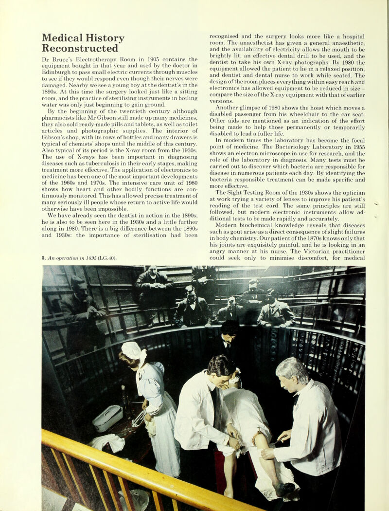 Medical History Reconstructed Dr Bruce's Electrotherapy Room in 1905 contains the equipment bought in that year and used by the doctor in Edinburgh to pass small electric currents through muscles to see if they would respond even though their nerves were damaged. Nearby we see a young boy at the dentist's in the 1890s. At this time the surgery looked just like a sitting room, and the practice of sterilising instruments in boiling water was only just beginning to gain ground. By the beginning of the twentieth century although pharmacists like Mr Gibson still made up many medicines, they also sold ready-made pills and tablets, as well as toilet articles and photographic supplies. The interior of Gibson's shop, with its rows of bottles and many drawers is typical of chemists' shops until the middle of this century. Also typical of its period is the X-ray room from the 1930s. The use of X-rays has been important in diagnosing diseases such as tuberculosis in their early stages, making treatment more effective. The application of electronics to medicine has been one of the most important developments of the 1960s and 1970s. The intensive care unit of 1980 shows how heart and other bodily functions are con- tinuously monitored. This has allowed precise treatment of many seriously ill people whose return to active life would otherwise have been impossible. We have already seen the dentist in action in the 1890s; he is also to be seen here in the 1930s and a little further along in 1980. There is a big difference between the 1890s and 1930s: the importance of sterilisation had been 5. An operation in 1895 (LG.40). recognised and the surgery looks more like a hospital room. The anaesthetist has given a general anaesthetic, and the availability of electricity allows the mouth to be brightly lit, an effective dental drill to be used, and the dentist to take his own X-ray photographs. By 1980 the equipment allowed the patient to lie in a relaxed position, and dentist and dental nurse to work while seated. The design of the room places everything within easy reach and electronics has allowed equipment to be reduced in size - compare the size of the X-ray equipment with that of earlier versions. Another glimpse of 1980 shows the hoist which moves a disabled passenger from his wheelchair to the car seat. Other aids are mentioned as an indication of the effort being made to help those permanently or temporarily disabled to lead a fuller life. In modern times the laboratory has become the focal point of medicine. The Bacteriology Laboratory in 1955 shows an electron microscope in use for research, and the role of the laboratory in diagnosis. Many tests must be carried out to discover which bacteria are responsible for disease in numerous patients each day. By identifying the bacteria responsible treatment can be made specific and more effective. The Sight Testing Room of the 1930s shows the optician at work trying a variety of lenses to improve his patient's reading of the test card. The same principles are still followed, but modern electronic instruments allow ad- ditional tests to be made rapidly and accurately. Modern biochemical knowledge reveals that diseases such as gout arise as a direct consequence of slight failures in body chemistry. Our patient of the 1870s knows only that his joints are exquisitely painful, and he is looking in an angry manner at his nurse. The Victorian practitioner could seek only to minimise discomfort, for medical