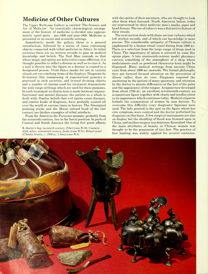 Medicine of Other Cultures The Upper Wellcome Gallery is entitled 'The Science and Art of Medicine'. An essentially chronological arrange- ment of the history of medicine is divided into approxi- mately equal parts - pre-1800 and post-1800. Medicine is presented in its social and scientific settings. Immediately inside the gallery there is a general introduction, followed by a series of cases containing objects connected with tribal medicine in Africa. In tribal societies there are no written records to pass on medical knowledge and beliefs. The Nail Man reminds us that where magic and spirits are believed to cause affliction, it is thought possible to inflict a disease as well as to cure it. As a nail is driven into the figure so a disease is caused to a designated person. Vivid dance masks for use in various rituals are eye-catching items of the displays. Diagnosis by divination (the summoning of supernatural powers) is practised in such societies, and several divining objects and a number of charms used for treatment demonstrate the wide range of things which are used for these purposes. In such treatment no distinction is made between organic, functional and mental diseases: the patient as a whole is dealt with. Similar beliefs that evil spirits cause diseases, and similar kinds of diagnosis, have probably existed all over the world at various times in history. The Aboriginal pointing sticks and the Maori tattoed head of the last century are further examples of tribal artefacts. From the Americas the Peruvian mummy, probably from the sixteenth century, lies in the foetal position. In parts of Central and South America the living feel great affinity 8. Doctor's bag, twentieth century, Tibet (case B.19). Cosmetic dish, silver, nineteenth century, India (case B.31), Ritual vessel (Cheuh), bronze, c. 1000 bc, China (case B.4). with the spirits of their ancestors, who are thought to look after them when diseased. North American Indian tribes are represented by their medicine man's masks, pipes and head dresses. The use of tobacco was a distinctive feature of their rituals. The next section deals with those ancient cultures which left written records, and of which our knowledge is more precise. The considerable antiquity of Chinese culture is emphasised by a bronze ritual vessel dating from 1000 bc. There is a selection from the large range of drugs used in China. The importance of opium is attested by some fine opium pipes. A late nineteenth-century model pharmacy conveys something of the atmosphere of a shop where medicaments such as powdered rhinoceros horn might be dispensed. Many medical writings from ancient China exist from about 2900 bc onwards. The formal philosophy they put forward focused attention on the prevention of illness rather than its cure. Diagnosis required the answering by the patient of many questions, and attention by the doctor to minute differences in the feel of the pulse and the appearance of the tongue. Acupuncture developed from about 2700 bc; an excellent seventeenth-century ad acupuncture figure together with charts and needles attest to its importance which continues today. Medical etiquette forbade the examination of women by men doctors. To overcome this difficulty ivory diagnostic figurines were used. The lady pointed to the spot on the figure where her own symptoms were centred and the doctor performed his diagnosis on this basis. A few surgical instruments are also on display but the shedding of blood was frowned upon in China, and neither surgery nor dentistry flourished. One of the main attributes of beauty in Chinese women was thought to be the possession of tiny feet. The practice of foot binding was widely applied for several centuries.