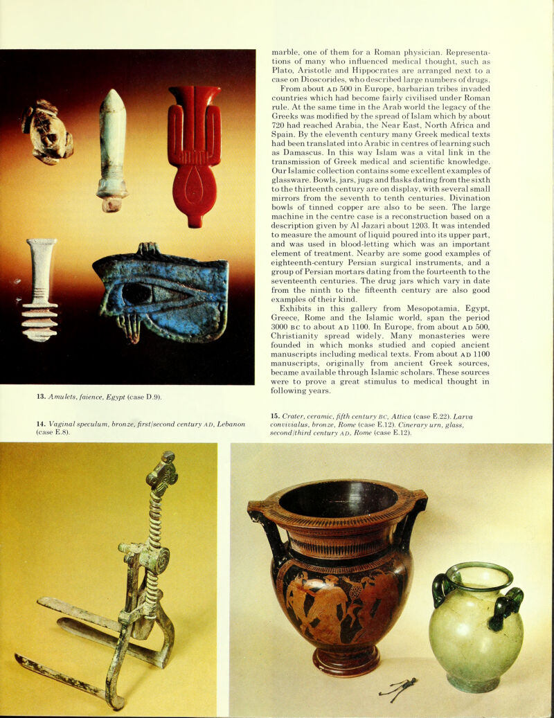 13. Amulets, faience, Egypt (case D.9). marble, one of them for a Roman physician. Representa- tions of many who influenced medical thought, such as Plato, Aristotle and Hippocrates are arranged next to a From about ad 500 in Europe, barbarian tribes invaded countries which had become fairly civilised under Roman rule. At the same time in the Arab world the legacy of the Greeks was modified by the spread of Islam which by about 720 had reached Arabia, the Near East, North Africa and Spain. By the eleventh century many Greek medical texts had been translated into Arabic in centres of learning such as Damascus. In this way Islam was a vital link in the transmission of Greek medical and scientific knowledge. Our Islamic collection contains some excellent examples of glassware. Bowls, jars, jugs and flasks dating from the sixth to the thirteenth century are on display, with several small mirrors from the seventh to tenth centuries. Divination bowls of tinned copper are also to be seen. The large machine in the centre case is a reconstruction based on a description given by Al Jazari about 1203. It was intended to measure the amount of liquid poured into its upper part, and was used in blood-letting which was an important element of treatment. Nearby are some good examples of eighteenth-century Persian surgical instruments, and a group of Persian mortars dating from the fourteenth to the seventeenth centuries. The drug jars which vary in date from the ninth to the fifteenth century are also good examples of their kind. Exhibits in this gallery from Mesopotamia, Egypt, Greece, Rome and the Islamic world, span the period 3000 bc to about ad 1100. In Europe, from about ad 500, Christianity spread widely. Many monasteries were founded in which monks studied and copied ancient manuscripts including medical texts. From about ad 1100 manuscripts, originally from ancient Greek sources, became available through Islamic scholars. These sources were to prove a great stimulus to medical thought in following years. 14. Vaginal speculum, bronze, firstjsecond century ad, Lebanon (case E.8). 15. Crater, ceramic, fifth century bc, Attica (case E.22). Larva convivialus, bronze, Rome (case E.12). Cinerary urn, glass, second/third century ad, Rome (case E.12).