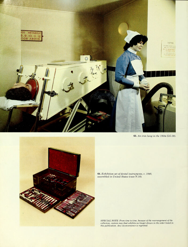 *DS METABOLIC 8. 9. SO. II. 12 OOR ABOVE VISITING 63. An iron lung in the 1950s (LG.30). 64. Exhibition set of dental instruments, c. 1840, assembled in United States (case N.10). SPECIAL NOTE: From time to time, because of the rearrangement of the collection, visitors may find exhibits no longer shown in the order listed in this publication. Any inconvenience is regretted.