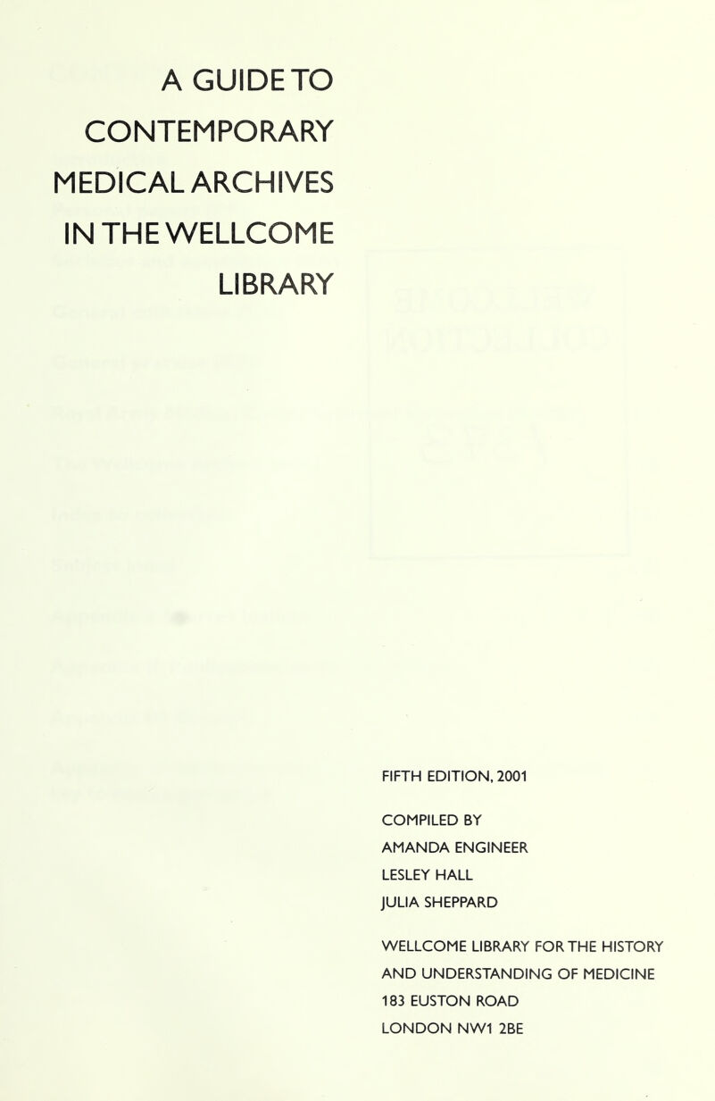 A GUIDE TO CONTEMPORARY MEDICAL ARCHIVES IN THE WELLCOME LIBRARY FIFTH EDITION, 2001 COMPILED BY AMANDA ENGINEER LESLEY HALL JULIA SHEPPARD WELLCOME LIBRARY FOR THE HISTORY AND UNDERSTANDING OF MEDICINE 183 EUSTON ROAD LONDON NW1 2BE