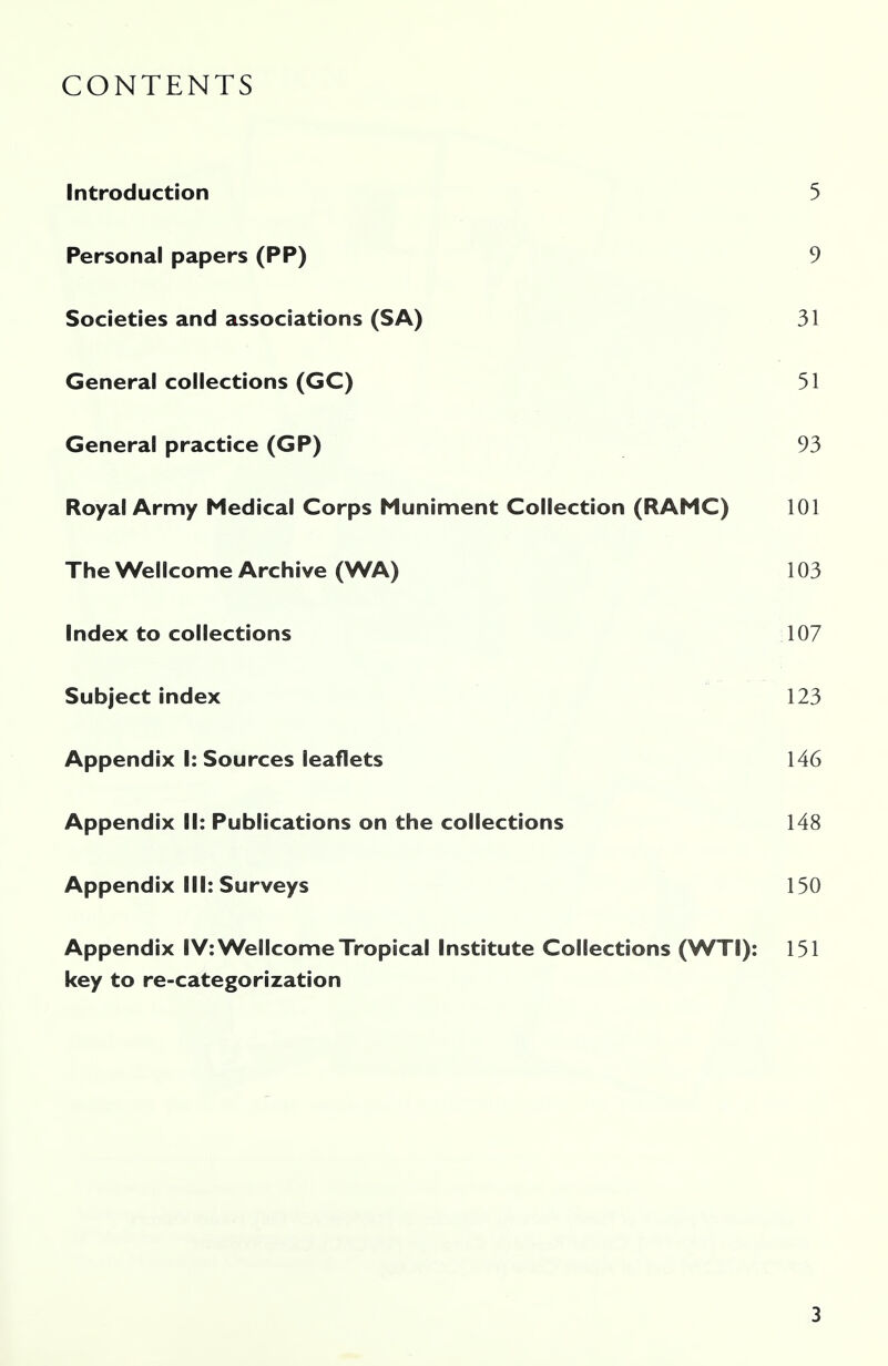 CONTENTS Introduction 5 Personal papers (PP) 9 Societies and associations (SA) 31 General collections (GC) 51 General practice (GP) 93 Royal Army Medical Corps Muniment Collection (RAMC) 101 The Wellcome Archive (WA) 103 Index to collections 107 Subject index 123 Appendix I: Sources leaflets 146 Appendix II: Publications on the collections 148 Appendix III: Surveys 150 Appendix IV: Wellcome Tropical Institute Collections (WTI): 151 key to re-categorization