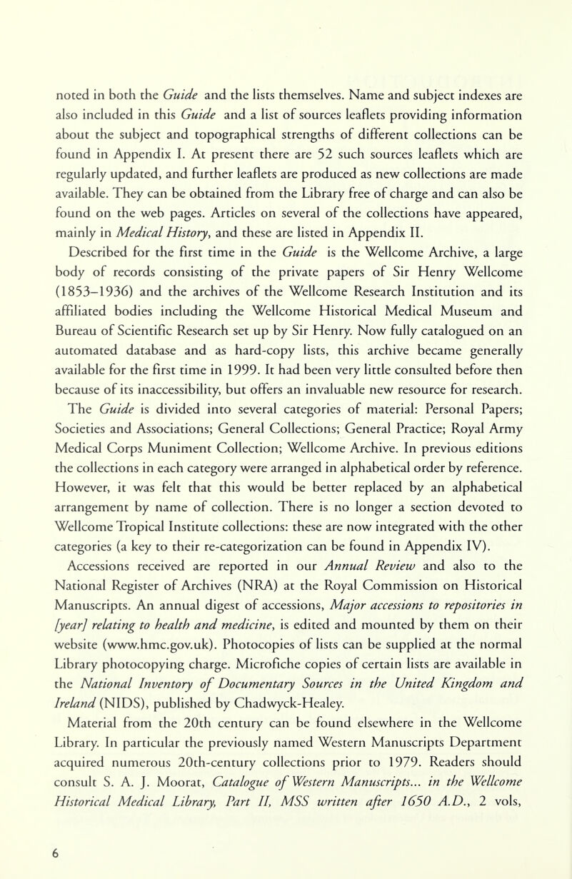 noted in both the Guide and the lists themselves. Name and subject indexes are also included in this Guide and a list of sources leaflets providing information about the subject and topographical strengths of different collections can be found in Appendix I. At present there are 52 such sources leaflets which are regularly updated, and further leaflets are produced as new collections are made available. They can be obtained from the Library free of charge and can also be found on the web pages. Articles on several of the collections have appeared, mainly in Medical History, and these are listed in Appendix II. Described for the first time in the Guide is the Wellcome Archive, a large body of records consisting of the private papers of Sir Henry Wellcome (1853-1936) and the archives of the Wellcome Research Institution and its affiliated bodies including the Wellcome Historical Medical Museum and Bureau of Scientific Research set up by Sir Henry. Now fully catalogued on an automated database and as hard-copy lists, this archive became generally available for the first time in 1999. It had been very little consulted before then because of its inaccessibility, but offers an invaluable new resource for research. The Guide is divided into several categories of material: Personal Papers; Societies and Associations; General Collections; General Practice; Royal Army Medical Corps Muniment Collection; Wellcome Archive. In previous editions the collections in each category were arranged in alphabetical order by reference. However, it was felt that this would be better replaced by an alphabetical arrangement by name of collection. There is no longer a section devoted to Wellcome Tropical Institute collections: these are now integrated with the other categories (a key to their re-categorization can be found in Appendix IV). Accessions received are reported in our Annual Review and also to the National Register of Archives (NRA) at the Royal Commission on Historical Manuscripts. An annual digest of accessions, Major accessions to repositories in [year] relating to health and medicine, is edited and mounted by them on their website (www.hmc.gov.uk). Photocopies of lists can be supplied at the normal Library photocopying charge. Microfiche copies of certain lists are available in the National Inventory of Documentary Sources in the United Kingdom and Ireland (NIDS), published by Chadwyck-Healey. Material from the 20th century can be found elsewhere in the Wellcome Library. In particular the previously named Western Manuscripts Department acquired numerous 20th-century collections prior to 1979. Readers should consult S. A. J. Moorat, Catalogue of Western Manuscripts... in the Wellcome Historical Medical Library, Part II, MSS written after 1650 A.D., 2 vols,