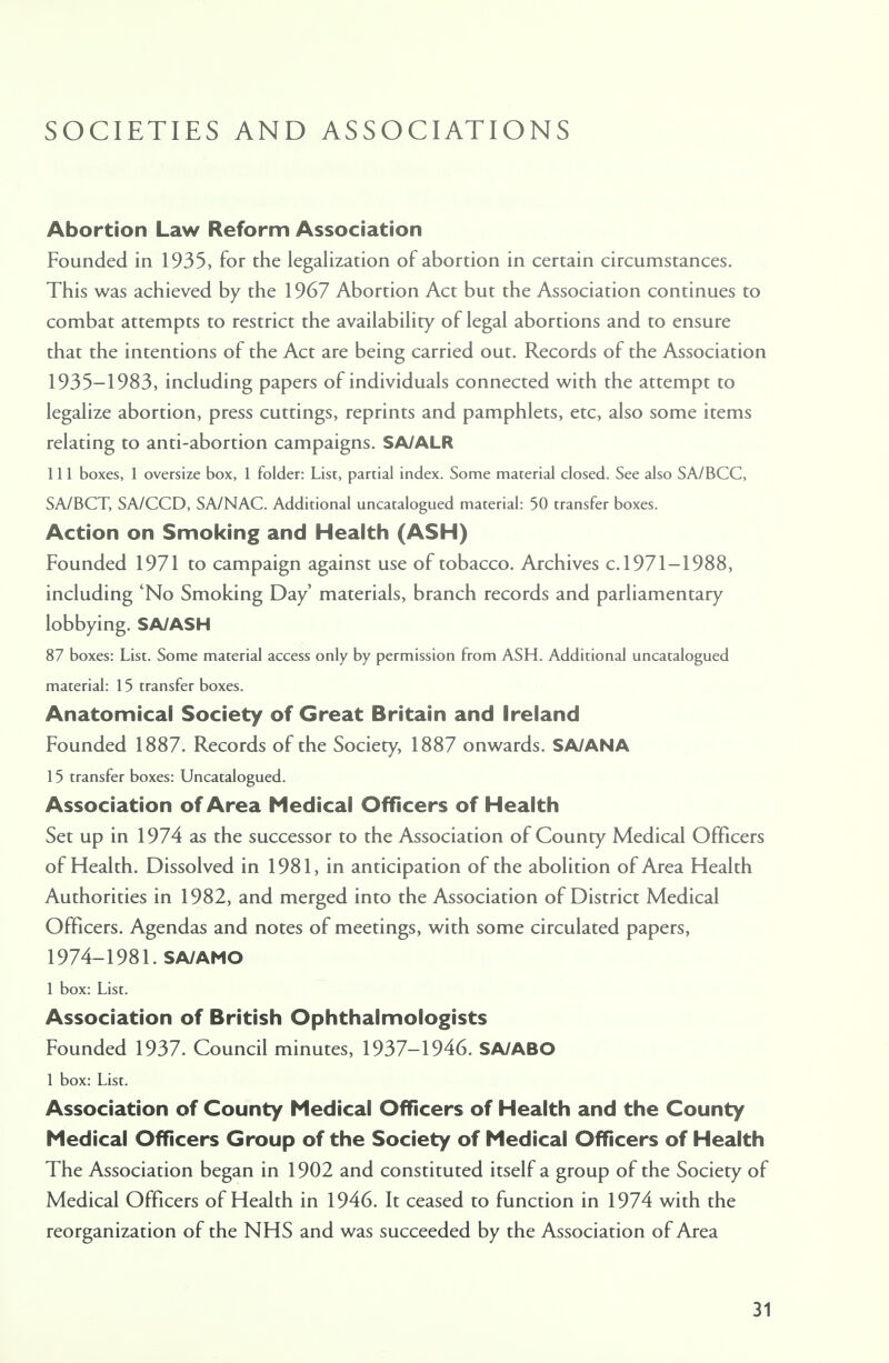 SOCIETIES AND ASSOCIATIONS Abortion Law Reform Association Founded in 1935, for the legalization of abortion in certain circumstances. This was achieved by the 1967 Abortion Act but the Association continues to combat attempts to restrict the availability of legal abortions and to ensure that the intentions of the Act are being carried out. Records of the Association 1935-1983, including papers of individuals connected with the attempt to legalize abortion, press cuttings, reprints and pamphlets, etc, also some items relating to anti-abortion campaigns. SA/ALR 111 boxes, 1 oversize box, 1 folder: List, partial index. Some material closed. See also SA/BCC, SA/BCT, SA/CCD, SA/NAC. Additional uncatalogued material: 50 transfer boxes. Action on Smoking and Health (ASH) Founded 1971 to campaign against use of tobacco. Archives c. 1971-1988, including 'No Smoking Day' materials, branch records and parliamentary lobbying. SA/ASH 87 boxes: List. Some material access only by permission from ASH. Additional uncatalogued material: 15 transfer boxes. Anatomical Society of Great Britain and Ireland Founded 1887. Records of the Society, 1887 onwards. SA/ANA 15 transfer boxes: Uncatalogued. Association of Area Medical Officers of Health Set up in 1974 as the successor to the Association of County Medical Officers of Health. Dissolved in 1981, in anticipation of the abolition of Area Health Authorities in 1982, and merged into the Association of District Medical Officers. Agendas and notes of meetings, with some circulated papers, 1974-1981. SA/AMO 1 box: List. Association of British Ophthalmologists Founded 1937. Council minutes, 1937-1946. SA/ABO 1 box: List. Association of County Medical Officers of Health and the County Medical Officers Group of the Society of Medical Officers of Health The Association began in 1902 and constituted itself a group of the Society of Medical Officers of Health in 1946. It ceased to function in 1974 with the reorganization of the NHS and was succeeded by the Association of Area