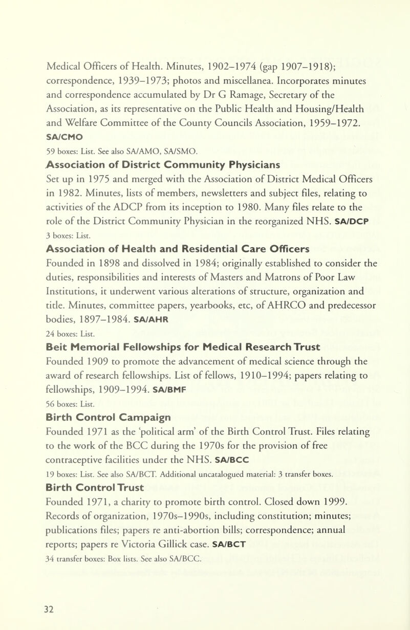 Medical Officers of Health. Minutes, 1902-1974 (gap 1907-1918); correspondence, 1939-1973; photos and miscellanea. Incorporates minutes and correspondence accumulated by Dr G Ramage, Secretary of the Association, as its representative on the Public Health and Housing/Health and Welfare Committee of the County Councils Association, 1959-1972. SA/CMO 59 boxes: List. See also SA/AMO, SA/SMO. Association of District Community Physicians Set up in 1975 and merged with the Association of District Medical Officers in 1982. Minutes, lists of members, newsletters and subject files, relating to activities of the AD CP from its inception to 1980. Many files relate to the role of the District Community Physician in the reorganized NHS. SA/DCP 3 boxes: List. Association of Health and Residential Care Officers Founded in 1898 and dissolved in 1984; originally established to consider the duties, responsibilities and interests of Masters and Matrons of Poor Law Institutions, it underwent various alterations of structure, organization and title. Minutes, committee papers, yearbooks, etc, of AHRCO and predecessor bodies, 1897-1984. SA/AHR 24 boxes: List. Beit Memorial Fellowships for Medical Research Trust Founded 1909 to promote the advancement of medical science through the award of research fellowships. List of fellows, 1910-1994; papers relating to fellowships, 1909-1994. SA/BMF 56 boxes: List. Birth Control Campaign Founded 1971 as the 'political arm' of the Birth Control Trust. Files relating to the work of the BCC during the 1970s for the provision of free contraceptive facilities under the NHS. SA/BCC 19 boxes: List. See also SA/BCT. Additional uncatalogued material: 3 transfer boxes. Birth Control Trust Founded 1971, a charity to promote birth control. Closed down 1999. Records of organization, 1970s-1990s, including constitution; minutes; publications files; papers re anti-abortion bills; correspondence; annual reports; papers re Victoria Gillick case. SA/BCT 34 transfer boxes: Box lists. See also SA/BCC.