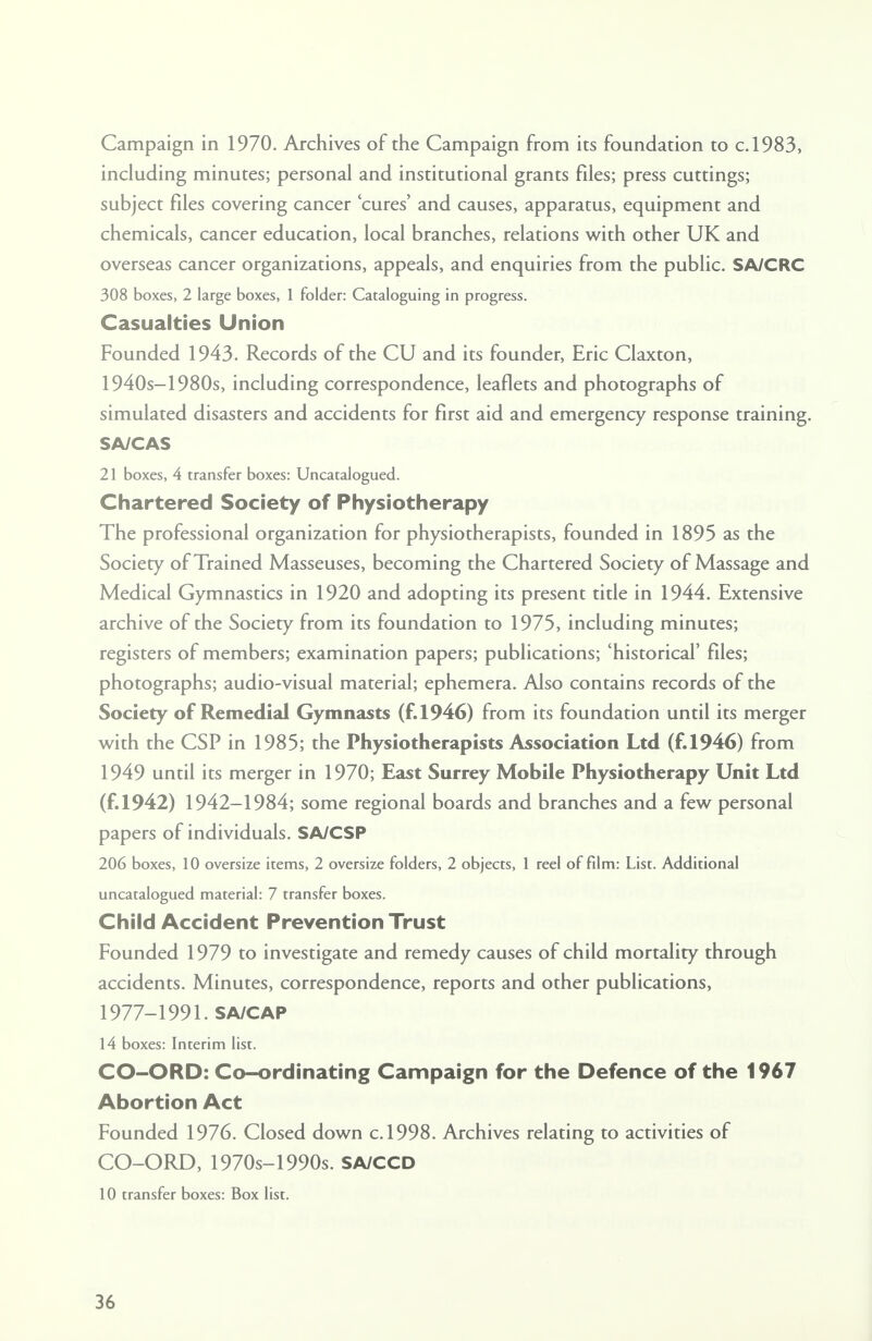 Campaign in 1970. Archives of the Campaign from its foundation to c.1983, including minutes; personal and institutional grants files; press cuttings; subject fdes covering cancer cures' and causes, apparatus, equipment and chemicals, cancer education, local branches, relations with other UK and overseas cancer organizations, appeals, and enquiries from the public. SA/CRC 308 boxes, 2 large boxes, 1 folder: Cataloguing in progress. Casualties Union Founded 1943. Records of the CU and its founder, Eric Claxton, 1940s-1980s, including correspondence, leaflets and photographs of simulated disasters and accidents for first aid and emergency response training. SA/CAS 21 boxes, 4 transfer boxes: Uncatalogued. Chartered Society of Physiotherapy The professional organization for physiotherapists, founded in 1895 as the Society of Trained Masseuses, becoming the Chartered Society of Massage and Medical Gymnastics in 1920 and adopting its present title in 1944. Extensive archive of the Society from its foundation to 1975, including minutes; registers of members; examination papers; publications; 'historical' files; photographs; audio-visual material; ephemera. Also contains records of the Society of Remedial Gymnasts (f.1946) from its foundation until its merger with the CSP in 1985; the Physiotherapists Association Ltd (f.1946) from 1949 until its merger in 1970; East Surrey Mobile Physiotherapy Unit Ltd (f.1942) 1942-1984; some regional boards and branches and a few personal papers of individuals. SA/CSP 206 boxes, 10 oversize items, 2 oversize folders, 2 objects, 1 reel of film: List. Additional uncatalogued material: 7 transfer boxes. Child Accident Prevention Trust Founded 1979 to investigate and remedy causes of child mortality through accidents. Minutes, correspondence, reports and other publications, 1977-1991. SA/CAP 14 boxes: Interim list. CO-ORD: Co-ordinating Campaign for the Defence of the 1967 Abortion Act Founded 1976. Closed down c.1998. Archives relating to activities of CO-ORD, 1970s-1990s. SA/CCD 10 transfer boxes: Box list.