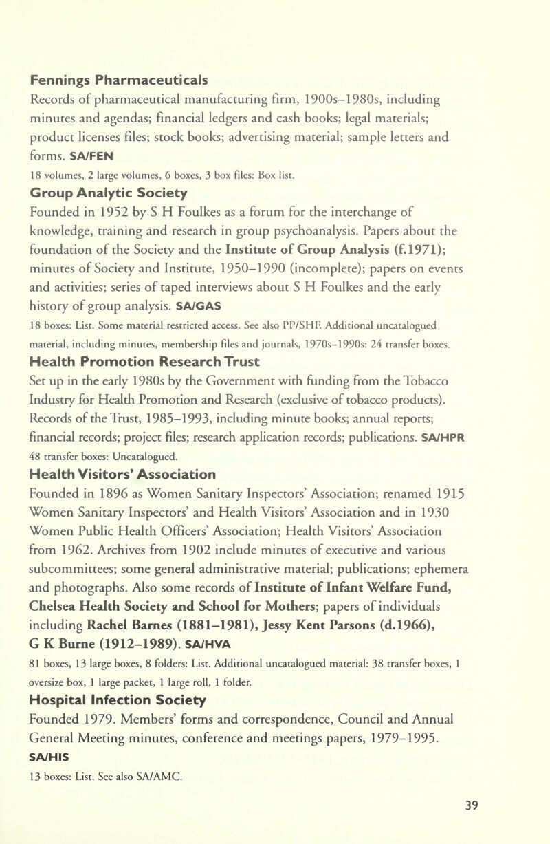 Fennings Pharmaceuticals Records of pharmaceutical manufacturing firm, 1900s-1980s, including minutes and agendas; financial ledgers and cash books; legal materials; product licenses files; stock books; advertising material; sample letters and forms. SA/FEN 18 volumes, 2 large volumes, 6 boxes, 3 box files: Box list. Group Analytic Society Founded in 1952 by S H Foulkes as a forum for the interchange of knowledge, training and research in group psychoanalysis. Papers about the foundation of the Society and the Institute of Group Analysis (f.1971); minutes of Society and Institute, 1950-1990 (incomplete); papers on events and activities; series of taped interviews about S H Foulkes and the early history of group analysis. SA/GAS 18 boxes: List. Some material restricted access. See also PP/SHF. Additional uncatalogued material, including minutes, membership files and journals, 1970s-1990s: 24 transfer boxes. Health Promotion Research Trust Set up in the early 1980s by the Government with funding from the Tobacco Industry for Health Promotion and Research (exclusive of tobacco products). Records of the Trust, 1985-1993, including minute books; annual reports; financial records; project files; research application records; publications. SA/HPR 48 transfer boxes: Uncatalogued. Health Visitors' Association Founded in 1896 as Women Sanitary Inspectors' Association; renamed 1915 Women Sanitary Inspectors' and Health Visitors' Association and in 1930 Women Public Health Officers' Association; Health Visitors' Association from 1962. Archives from 1902 include minutes of executive and various subcommittees; some general administrative material; publications; ephemera and photographs. Also some records of Institute of Infant Welfare Fund, Chelsea Health Society and School for Mothers; papers of individuals including Rachel Barnes (1881-1981), Jessy Kent Parsons (d.1966), G K Burne (1912-1989). SA/HVA 81 boxes, 13 large boxes, 8 folders: List. Additional uncatalogued material: 38 transfer boxes, 1 oversize box, 1 large packet, 1 large roll, 1 folder. Hospital Infection Society Founded 1979. Members' forms and correspondence, Council and Annual General Meeting minutes, conference and meetings papers, 1979-1995. S A/HIS 13 boxes: List. See also SA/AMC.