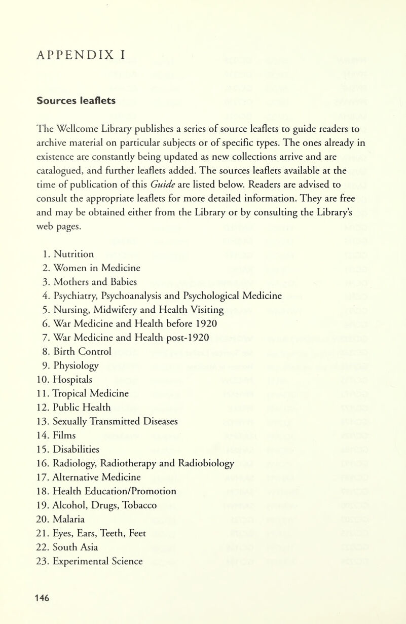 Sources leaflets The Wellcome Library publishes a series of source leaflets to guide readers to archive material on particular subjects or of specific types. The ones already in existence are constantly being updated as new collections arrive and are catalogued, and further leaflets added. The sources leaflets available at the time of publication of this Guide are listed below. Readers are advised to consult the appropriate leaflets for more detailed information. They are free and may be obtained either from the Library or by consulting the Library's web pages. 1. Nutrition 2. Women in Medicine 3. Mothers and Babies 4. Psychiatry, Psychoanalysis and Psychological Medicine 5. Nursing, Midwifery and Health Visiting 6. War Medicine and Health before 1920 7. War Medicine and Health post-1920 8. Birth Control 9. Physiology 10. Hospitals 11. Tropical Medicine 12. Public Health 13. Sexually Transmitted Diseases 14. Films 15. Disabilities 16. Radiology, Radiotherapy and Radiobiology 17. Alternative Medicine 18. Health Education/Promotion 19. Alcohol, Drugs, Tobacco 20. Malaria 21. Eyes, Ears, Teeth, Feet 22. South Asia 23. Experimental Science