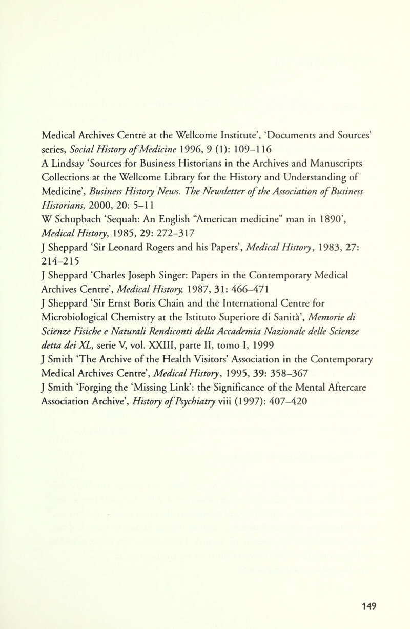 Medical Archives Centre at the Wellcome Institute', 'Documents and Sources' series, Social History of Medicine 1996, 9 (1): 109-116 A Lindsay 'Sources for Business Historians in the Archives and Manuscripts Collections at the Wellcome Library for the History and Understanding of Medicine', Business History News. The Newsletter of the Association of Business Historians, 2000, 20: 5-11 W Schupbach 'Sequah: An English American medicine man in 1890', Medical History, 1985, 29: 272-317 J Sheppard 'Sir Leonard Rogers and his Papers', Medical History, 1983, 27: 214-215 J Sheppard 'Charles Joseph Singer: Papers in the Contemporary Medical Archives Centre', Medical History, 1987, 31: 466-471 J Sheppard 'Sir Ernst Boris Chain and the International Centre for Microbiological Chemistry at the Istituto Superiore di Sanita', Memorie di Scienze Fisiche e Naturali Rendiconti della Accademia Nazionale delle Scienze detta deiXL, serie V, vol. XXIII, parte II, tomo I, 1999 J Smith 'The Archive of the Health Visitors' Association in the Contemporary Medical Archives Centre', Medical History, 1995, 39: 358-367 J Smith 'Forging the 'Missing Link': the Significance of the Mental Aftercare Association Archive', History of Psychiatry viii (1997): 407-420