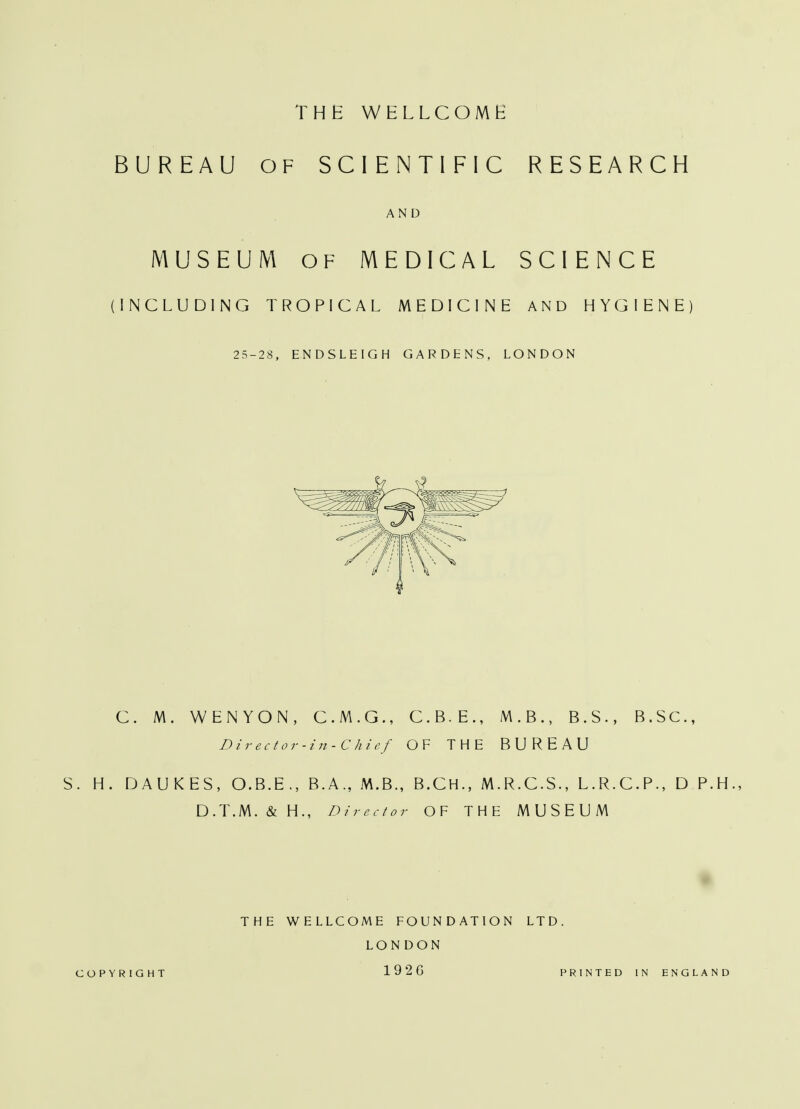 BUREAU OF SCIENTIFIC RESEARCH AND MUSEUM OF MEDICAL SCIENCE (INCLUDING TROPICAL MEDICINE AND HYGIENE) 25-28, ENDSLEIGH GARDENS, LONDON C. M. WENYON, C.M.G., C.B.E., M.B., B.S., B.SC, Director-in-C hief OF THE BUREAU S. H. DAUKES, O.B.E., B.A., M.B., B.CH., M.R.C.S., L.R.C.P., D P.H D.T.M. & H., Director OF THE MUSEUM THE WELLCOME FOUNDATION LTD. LONDON COPYRIGHT 1926 PRINTED IN ENGLAND