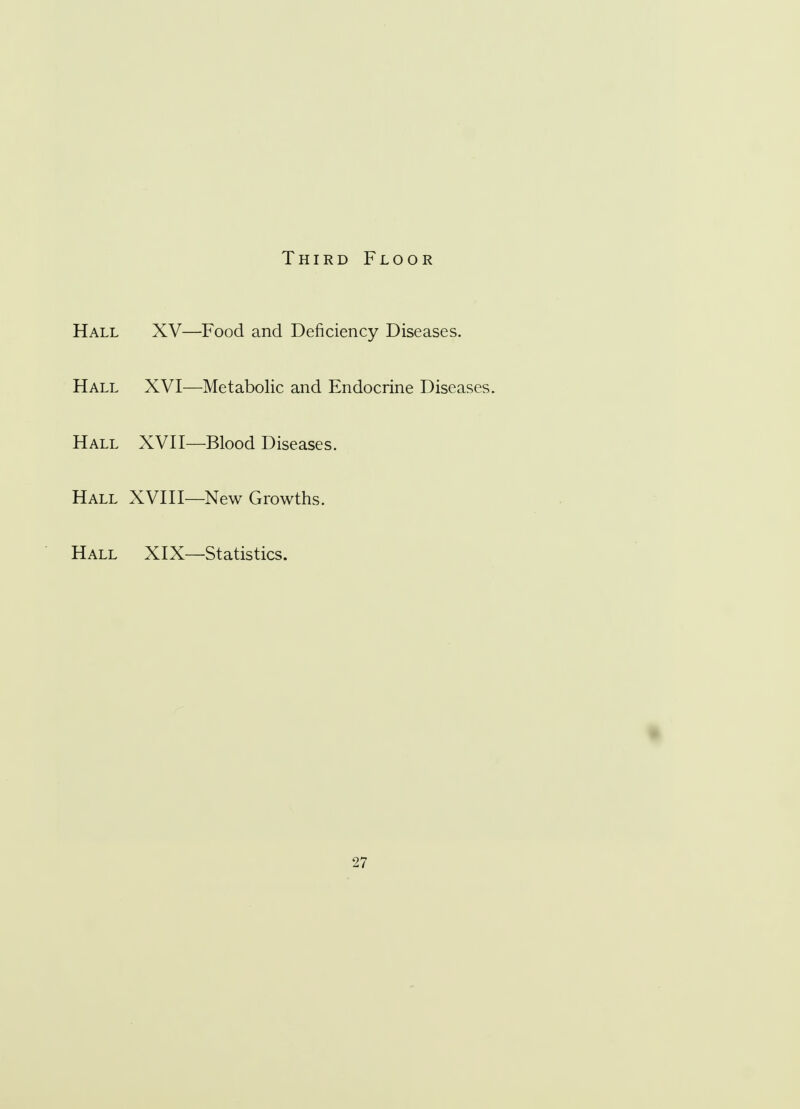 Third Floor Hall XV—Food and Deficiency Diseases. Hall XVI—Metabolic and Endocrine Diseases. Hall XVII—Blood Diseases. Hall XVIII—New Growths. Hall XIX—Statistics.