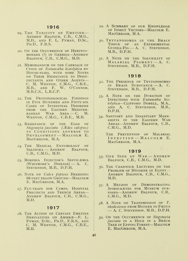 1916 ig. The Toxicity of Emetine— Andrew Balfour, C.B., C.M.G., M.D., and F. L. Pyman, D.Sc., Ph.D., F.R.S. 20. On the Occurrence of Herpeto- monads (?) in gerbils andrew Balfour, C.B., C.M.G., M.D. 21. Memorandum on the Carriage of Cysts of Entamoeba histolytica by House-flies, with some Notes on Their Resistance to Disin- fectants and Other Agents— C. M. Wenyon, C.M.G., C.B.E., M.B., and F. W. O'Connor, M.R.C.S., L.R.C.P. 22. The Protozoological Findings in Five Hundred and Fifty-six Cases of Intestinal Disorder from the Eastern Mediter- ranean War Area — C. M. Wenyon, C.M.G., C.B.E., M.B. 23. Resistance of the Eggs of Stegomyia fasciata (JEdes calopus) to Conditions adverse to Development — Malcolm E. MacGregor, M.A. 24. The Medical Entomology of Salonika — Andrew Balfour, C.B., C.M.G., M.D. 25. Morphia Injector's Septicemia (Whitmore's Disease) — A. C. Stevenson, M.B., D.P.H. 26. Note on Culex pipiens Breeding 66 FEET BELOW GROUND MALCOLM E. MacGregor, M.A. 27. Fly-traps for Camps, Hospital Precincts and Trench Areas— Andrew Balfour, C.B., C.M.G., M.D. 1917 28. The Action of Certain Emetine Derivatives on Amceb;e—F. L. Pyman, D.Sc, Ph.D., F.R.S., and C. M. Wenyon, C.M.G., C.B.E., M.B. 29. A Summary of our Knowledge of Insect Vectors—Malcolm E. MacGregor, M.A. 30. Trypanosomes in the Brain Tissue of an Experimental Guinea-Pig — A. C. Stevenson, M.B., D.P.H. 31. A Note on the Solubility of Malarial Pigment — A. C. Stevenson, M.B., D.P.H. 1918 32. The Presence of Trypanosomes in Brain Substance — A. C. Stevenson, M.B., D.P.H. 33. A Note on the Duration of Infections with Entamoeba his- tolytica—Clifford Dobell, M.A., and A. C. Stevenson, M.B., D. P.H. 34. Sanitary and Insanitary Make- shifts in the Eastern War Areas—Andrew Balfour, C.B., C.M.G., M.D. The Prevention of Malarial Infection-—Malcolm E. MacGregor, M.A. 1919 35. One Side of War — Andrew Balfour, C.B., C.M.G., M.D. 36. The Chadwick Lectures on the Problem of Hygiene in Egypt— Andrew Balfour, C.B., C.M.G., M.D. 37. A Method of Demonstrating Spirochetes for Museum pur- poses—Andrew Balfour, C.B., C.M.G., M.D. 38. A Note on Transmission of T. rhodesiense from Mother to Foztus — A. C. Stevenson, M.B., D.P.H. 39. On the Occurrence of Stegomyia fasciata in a Hole in a Beech Tree in Epping Forest—Malcolm E. MacGregor, M.A.