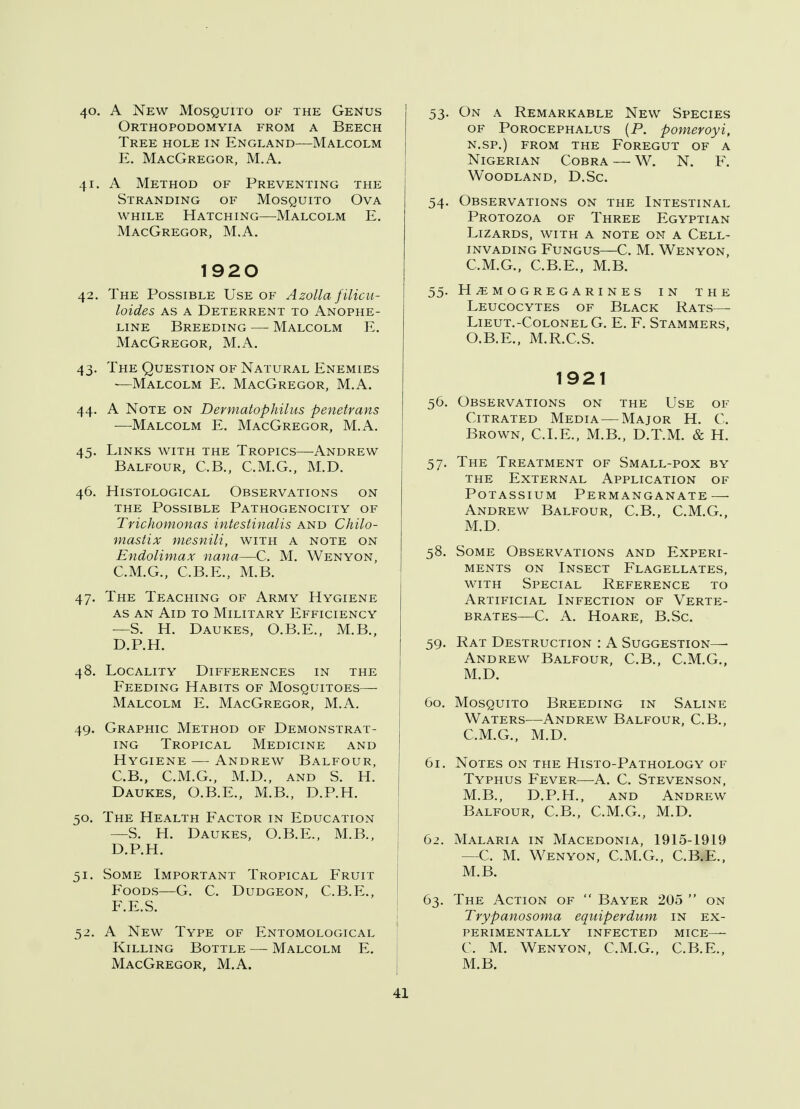 40. A New Mosquito of the Genus Orthopodomyia from a Beech Tree hole in England—Malcolm E. MacGregor, M.A. 41. A Method of Preventing the Stranding of Mosquito Ova while Hatching—-Malcolm E. MacGregor, M.A. 1920 42. The Possible Use of Azolla filicu- loides as a Deterrent to Anophe- line Breeding —■ Malcolm E. MacGregor, M.A. 43. The Question of Natural Enemies —Malcolm E. MacGregor, M.A. 44. A Note on Dermatophilus penetrans —Malcolm E. MacGregor, M.A. 45. Links with the Tropics—Andrew Balfour, C.B., C.M.G., M.D. 46. Histological Observations on the Possible Pathogenocity of Trichomonas intestinalis and Chilo- mastix mesnili, with a note on Endolimax nana—C. M. Wenyon, C. M.G., C.B.E., M.B. 47. The Teaching of Army Hygiene as an Aid to Military Efficiency —S. H. Daukes, O.B.E., M.B., D. P.H. 48. Locality Differences in the Feeding Habits of Mosquitoes—■ Malcolm E. MacGregor, M.A. 49. Graphic Method of Demonstrat- ing Tropical Medicine and Hygiene — Andrew Balfour, C. B., C.M.G., M.D., and S. H. Daukes, O.B.E., M.B., D.P.H. 50. The Health Factor in Education —S. H. Daukes, O.B.E., M.B., D. P.H. 51. Some Important Tropical Fruit Foods—G. C. Dudgeon, C.B.E., F.E.S. 52. A New Type of Entomological Killing Bottle — Malcolm E. MacGregor, M.A. 53. On a Remarkable New Species of Porocephalus (P. pomeroyi, n.sp.) from the Foregut of a Nigerian Cobra — W. N. F. Woodland, D.Sc. 54. Observations on the Intestinal Protozoa of Three Egyptian Lizards, with a note on a Cell- invading Fungus—C. M. Wenyon, C.M.G., C.B.E., M.B. 55. h^mogregarines in the Leucocytes of Black Rats— LlEUT.-COLONEL G. E. F. STAMMERS, O.B.E., M.R.C.S. 1921 56. Observations on the Use of Citrated Media—Major H. C. Brown, CLE., M.B., D.T.M. & H. 57. The Treatment of Small-pox by the External Application of Potassium Permanganate — Andrew Balfour, C.B., C.M.G., M.D. 58. Some Observations and Experi- ments on Insect Flagellates, with Special Reference to Artificial Infection of Verte- brates—C. A. Hoare, B.Sc. 59. Rat Destruction : A Suggestion—■ Andrew Balfour, C.B., C.M.G., M.D. 60. Mosquito Breeding in Saline Waters—Andrew Balfour, C.B., C.M.G., M.D. 61. Notes on the Histo-Pathology of Typhus Fever—A. C. Stevenson, M.B., D.P.H., and Andrew Balfour, C.B., C.M.G., M.D. 62. Malaria in Macedonia, 1915-1919 —C. M. Wenyon, C.M.G., C.B.E., M.B. 63. The Action of  Bayer 205  on Trypanosoma equiperdum in ex- perimentally infected mice— C. M. Wenyon, C.M.G., C.B.E., M.B.