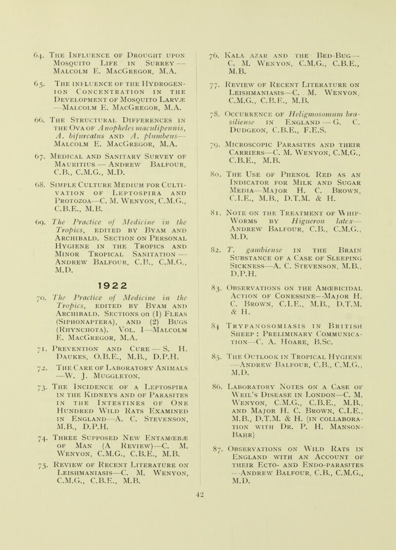 G.\. The Influence of Drought upon Mosquito Life in Surrey — Malcolm E. MacGregor, M.A. 65. The influence of the Hydrogen- ion Concentration in the Development of Mosquito Larv^ —Malcolm E. MacGregor, M.A. 66. The Structural Differences in the Ova of A nopheles macitlipennis, A. bifitrcatus and A. plumbeus— Malcolm E. MacGregor, M.A. 67. Medical and Sanitary Survey of Mauritius — Andrew Balfour, C.B., C.M.G., M.D. 68. Simple Culture Medium for Culti- vation of Leptospira and Protozoa—C. M. Wen yon, C.M.G., C.B.E., M.B. 6q. The Practice of Medicine in the Tropics, EDITED BY BYAM AND Archibald. Section on Personal Hygiene in the Tropics and Minor Tropical Sanitation — Andrew Balfour, C.B., C.M.G., M.D. 1922 70. The Practice of Medicine in the Tropics, EDITED BY BYAM AND Archibald. Sections on (1) Fleas (Siphonaptera), and (2) Bugs (Rhynchota). Vol. I—Malcolm E. MacGregor, M.A. 71. Prevention and Cure — S. H. Daukes, O.B.E., M.B., D.P.H. 72. The Care of Laboratory Animals w. j. muggleton. 73. The Incidence of a Leptospira in the Kidneys and of Parasites in the Intestines of One Hundred Wild Rats Examined in England—A. C. Stevenson, M.B., D.P.H. 74. Three Supposed New Entamceb;e of Man (A Review)—C. M. Wen yon, C.M.G., C.B.E., M.B. 75. Review of Recent Literature on Leishmaniasis—C. M. Wen yon, C.M.G., C.B.E., M.B. 76. Kala azar and the Bed-Bug—■ C. M. Wen yon, C.M.G., C.B.E., M.B. 77. Review of Recent Literature on Leishmaniasis—C. M. Wenyon C.M.G., C.B.E., M.B. 78. Occurrence of Heligmosomuni bra- siliense in England —■ G. C. Dudgeon, C.B.E., F.E.S. 79. Microscopic Parasites and their Carriers—C. M. Wenyon, C.M.G., C. B.E., M.B. 80. The Use of Phenol Red as an Indicator for Milk and Sugar Media—Major H. C. Brown, CLE., M.B., D.T.M. & H. 81. Note on the Treatment of Whip- worms by Higueron latex— Andrew Balfour, C.B., C.M.G., M.D. 82. T. gambiense in the Brain Substance of a Case of Sleeping Sickness—A. C. Stevenson, M.B.. D. P.H. 83. Observations on the Amoebicidal Action of Conessine- -Major H. C. Brown, CLE., M.B., D.T.M. cS: H . 84 Trypanosomiasis in British Sheep : Preliminary Communica- tion- -C. A. Hoare, B.Sc. 85. The Outlook in Tropical Hygiene - Andrew Balfour, C.B., C.M.G., M.D. 86. Laboratory Notes on a Case of Weil's Disease in London—C. M. Wenyon, C.M.G., C.B.E., M.B., and Major H. C Brown, CLE., M.B., D.T.M. & H. (in collabora- tion with Dr. P. H. Manson- Bahr) 87. Observations on Wild Rats in England with an Account of their Ecto- and Endo-parasites - Andrew Balfour, C.B., C.M.G., M.D.