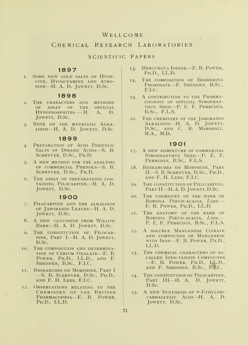 Wellcome Chemical Resea sc ienti F 1897 i. Some new gold salts of Hyos- CINE, HYOSCYAMINE AND ATRO- PINE H. A. D. Jowett, D.Sc. 1898 >. The characters and methods of assay of the official Hypophosphites — H. A. D. Jowett, D.Sc. 3. Note on the mydriatic Alka- loids—H. A. D. Jowett, D.Sc. 1899 4. Preparation of Acid Phenylic Salts of Dibasic Acids—S. B. Schryver, D.Sc, Ph.D. 5. A new method for the analysis of commercial Phenols—S. B. Schryver, D.Sc, Ph.D. 6. The assay of preparations con- taining Pilocarpine— -H. A. D. Jowett, D.Sc 1900 7. Pilocarpine and the alkaloids of Jaborandi Leaves—H. A. D. Jowett, D.Sc 8. a new glucoside from wlllow Bark—H. A. D. Jowett, D.Sc. 9. The constitution of Pilocar- pine, Part I—H. A. D. Jowett, D.Sc 10. The composition and determina- tion of Cerium Oxalate—F. B. Power, Ph.D., LL.D., and F. Shedden, B.Sc, F.I.C. 11. Researches on Morphine, Part I —S. B. Schryver, D.Sc, Ph.D., and F. H. Lees, F.I.C. 12. Observations relating to the Chemistry of the British Pharmacopceia—F. B. Power, Ph.D., LL.D. rch Laboratories ic Papers 13. Mercurous Iodide—F. B. Power, Ph.D., LL.D. 14. The composition of Berberine Phosphate—F. Shedden, B.Sc, F.I.C. 15. A contribution to the Pharma- cognosy of official Strophan- tus Seed—P. E. F. Perredes, B.Sc, F.L.S. 16. The chemistry of the Jaborandi Alkaloids—H. A. D. Jowett, D.Sc, and C. R. Marshall, M.A., M.D. 1901 17. A NEW admixture of commercial Strophanthus Seed—P. E. F. Perredes, B.Sc, F.L.S. 18. Researches on Morphine, Part II—S. B. Schryver, D.Sc, Ph.D., and F. H. Lees, F.I.C. 19. The constitution of Pilocarpine, Part II—H. A. D. Jowett, D.Sc. 20. The chemistry of the bark of Robinia Pseud-acacia, Linn.—■ F. B. Power, Ph.D., LL.D. 21. The anatomy of the bark of Robinia Pseud-acacia, Linn.— P. E. F. Perredes, B.Sc, F.L.S. 22. A soluble Manganese Citrate AND COMPOUNDS OF MANGANESE with Iron—F. B. Power, Ph.D., LL.D. 23. The chemical characters of so- called IODO-TANNIN COMPOUNDS —F. B. Power, Ph.D., LL.D., and F. Shedden, B.Sc, F.I.C. 24. The constitution of Pilocarpine, Part III—H. A. D. Jowett, D.Sc. 25. A new Synthesis of o-Ethyltri- carballylic acid el a. d. Jowett, D.Sc.