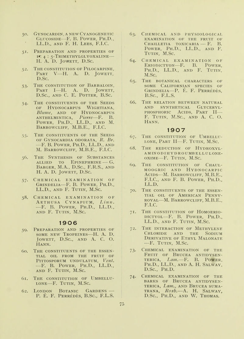 50. Gynocardin, a new Cyanogenetic Glucoside—F. B. Power, Ph.D., LL.D., and F. H. Lees, F.I.C, 51. Preparation and properties of 1*: 4 : 5-Trimethylglyoxaline— H. A. D. Jowett, D.Sc. 52. The constitution of Pilocarpine, Part V—H. A. D. Jowett, D.Sc. 53. The constitution of Barbaloin, Part I—H. A. D. Jowett, D.Sc, and C. E. Potter, B.Sc. 54. The constituents of the Seeds of Hydnocarpus Wightiana, Blume, and of Hydnocarpus anthelmintic a, Pierre—F. B. Power, Ph.D., LL.D., and M. Barrowcliff, M.B.E., F.I.C. 55. The constituents of the Seeds of Gynocardia odorata, R. Br. —F. B. Power, Ph.D., LL.D., and M. Barrowcliff, M.B.F., F.I.C. 56. The Synthesis of Substances allied to Epinephrine — G. Barger, M.A., D.Sc, F.R.S., and H. A. D. Jowett, D.Sc. 57. Chemical examination of Grindelia—F. B. Power, Ph.D., LL.D., and F. Tutin, M.Sc 58. Chemical examination of Aethusa Cynapium, Linn. —F. B. Power, Ph.D., LL.D., and F. Tutin, M.Sc. 1906 59. Preparation and properties of some new Tropeines—H. A. D. Jowett, D.Sc, and A. C. O. Mann. 60. The constituents of the essen- tial OIL FROM THE FRUIT OF PlTTOSPORUM UNDULATUM, Vent. —F. B. Power, Ph.D., LL.D., and f. tutin, m.sc 61. The constitution of Umbellu- lone—F. Tutin, M.Sc 62. London Botanic Gardens — P. E. F. Perredes, B.Sc, F.L.S. 63. Chemical and physiological examination of the fruit of Chailletia toxicaria — F. B. Power, Ph.D., LL.D., and F. Tutin, M.Sc. 64. Chemical examination of Eriodictyon—F. B. Power, Ph.D., LL.D., and F. Tutin, M.Sc. 65. The botanical characters of some Californian species of Grindelia—P. E. F. Perrkdks, B.Sc, F.L.S. 66. The relation between natural and synthetical glyceryl- phosphoric Acids, Part II— F. Tutin, M.Sc, and A. C. O. Hann. 1907 67. The constitution of Umbellu- lone, Part II—F. Tutin, M.Sc 68. The reduction of Hydroxyl- aminodihydroumbellulone- oxime—F. Tutin, M.Sc. 69. The constitution of Chaul- moogric and hydnocarpic Acids—M. Barrowcliff, M.B.E., F.I.C, and F. B. Power, Ph.D., LL.D. 70. The constituents of the essen- tial oil of American Penny- royal—M. Barrowcliff, M.B.E., F.I.C. 71. The constitution of Homoerio- dictyol—F. B. Power, Ph.D., LL.D., and F. Tutin, M.Sc. 72. The interaction of Methylene Chloride and the Sodium Derivative of Ethyl Malonate —F. Tutin, M.Sc. 73. Chemical examination of the Fruit of Brucea antidysen- terica, Lam.—F. B. Power, Ph.D., LL.D., and A. H. Salway, D.Sc, Ph.D. 74. Chemical examination of the barks of Brucea antidysen- terica, Lam., and Brucea suma- trana, Roxb.—A. H. Salway, D.Sc, Ph.D., and W. Thomas. 7.)