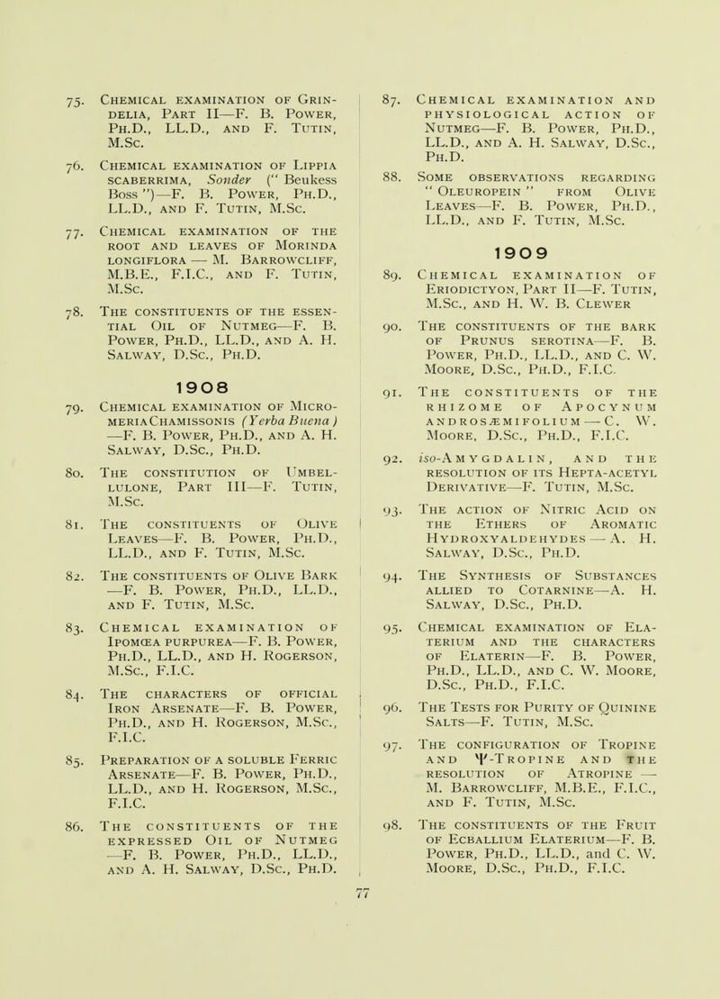 75- Chemical examination of Grin- delia, Part II—F. B. Power, Ph.D., LL.D., and F. Tutin, M.Sc. 76. Chemical examination of Lippia scaberrima, Sonder ( Beukess Boss )— F. B. Power, Ph.D., LL.D., and F. Tutin, M.Sc. 77. Chemical examination of the root and leaves of Morinda longiflora m. barrowcliff, M.B.E., F.I.C., and F. Tutin, M.Sc. 78. The constituents of the essen- tial Oil of Nutmeg—F. B. Power, Ph.D., LL.D., and A. H. Salway, D.Sc, Ph.D. 1908 79. Chemical examination of Micro- meriaChamissonis (Yerba Buena) —F. B. Power, Ph.D., and A. H. Salway, D.Sc, Ph.D. 80. The constitution of Umbel- lulone, Part III—F. Tutin, M.Sc. 81. The constituents of Olive Leaves—F. B. Power, Ph.D., LL.D., and F. Tutin, M.Sc. 82. The constituents of Olive Bark —F. B. Power, Ph.D., LL.D., and F. Tutin, M.Sc. 83. Chemical examination of Ipomcea purpurea—F. B. Power, Ph.D., LL.D., and H. Rogerson, M.Sc, F.I.C. 84. The characters of official Iron Arsenate—F. B. Power, Ph.D., and H. Rogerson, M.Sc, F.I.C. 85. Preparation of a soluble Ferric Arsenate—F. B. Power, Ph.D., LL.D., and H. Rogerson, M.Sc, F.I.C. 86. The constituents of the expressed Oil of Nutmeg —F. B. Power, Ph.D., LL.D., and A. H. Salway, D.Sc, Ph.D. 87. Chemical examination and physiological action of Nutmeg—F. B. Power, Ph.D., LL.D., and A. H. Salway, D.Sc, Ph.D. 88. Some observations regarding  Oleuropein  from Olive Leaves—F. B. Power, Ph.D., LL.D., and F. Tutin, M.Sc 1909 89. Chemical examination of Eriodictyon, Part II—F. Tutin, M.Sc, and H. W. B. Clewer 90. The constituents of the bark of Prunus serotina—F. B. Power, Ph.D., LL.D., and C. W. Moore, D.Sc, Ph.D., F.I.C. 91. The constituents of the rhizome of Apocynum androsiemifolium c. w. Moore, D.Sc, Ph.D., F.I.C, 92. ISO-A MYGDALIN, AND THE RESOLUTION OF ITS HEPTA-ACETYL Derivative—F. Tutin, M.Sc 93. The action of Nitric Acid on the Ethers of Aromatic Hydroxyaldehydes — A. H. Salway, D.Sc, Ph.D. 94. The Synthesis of Substances allied to cotarnine—-a. h. Salway, D.Sc, Ph.D. 95. Chemical examination of Ela- terium and the characters of Elaterin—F. B. Power, Ph.D., LL.D., and C. W. Moore, D.Sc, Ph.D., F.I.C. 96. The Tests for Purity of Quinine Salts—F. Tutin, M.Sc. 97. The configuration of Tropine and vP -Tropine and the resolution of atropine M. BARROWCLIFF, M.B.E., F.I.C, and F. Tutin, M.Sc. 98. The constituents of the Fruit of Ecballium Elaterium—F. B. Power, Ph.D., LL.D., and C. W. Moore, D.Sc, Ph.D., F.I.C.