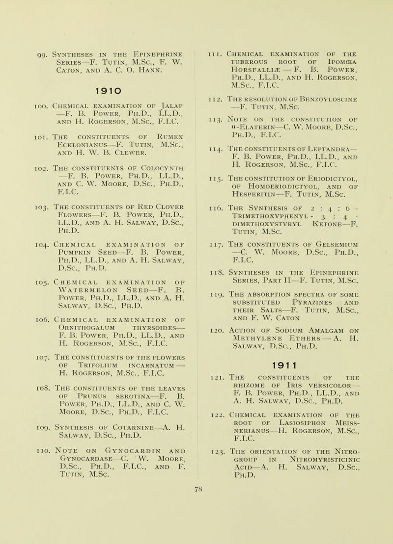 99- Syntheses in the Epinephrine Series—F. Tutin, M.Sc, F. W. Caton, and A. C. O. Hann. 1910 100. Chemical examination of Jalap —F. B. Power, Ph.D., LL.D., AND H. ROGERSON, M.Sc, F.I.C. 101. The CONSTITUENTS OF Rumex ECKLONIANUS F. TUTIN, M.Sc, and H. W. B. Clewer. 102. THE CONSTITUENTS OF COLOCYNTH —F. B. Power, Ph.D., LL.D., and C. W. Moore, D.Sc, Ph.D., F.I.C. 103. The constituents of Red Clover Flowers—F. B. Power, Ph.D., LL.D., and A. H. Salway, D.Sc, Ph.D. 104. Chemical examination of Pumpkin Seed—F. B. Power, Ph.D., LL.D., and A. H. Salway, D.Sc, Ph.D. 105. Chemical examination of Watermelon Seed—F. B. Power, Ph.D., LL.D., and A. H. Salway, D.Sc, Ph.D. 106. Chemical examination of Ornithogalum thyrsoides— F. B. Power, Ph.D., LL.D., and H. Rogerson, M.Sc, F.I.C. 107. The constituents of the flowers of Trifolium incarnatum H. Rogerson, M.Sc, F.I.C. 108. The constituents of the leaves of Prunus serotina—F. B. Power, Ph.D., LL.D., and C. W. Moore, D.Sc, Ph.D., F.I.C. 109. Synthesis of Cotarnine—-A. H. Salway, D.Sc, Ph.D. no. Note on Gynocardin and Gynocardase—C. W. Moore, D.Sc, Ph.D., F.I.C, and F. Tutin, M.Sc. in. Chemical examination of the tuberous root of Ipomcea horsfalli^e f. b. power, Ph.D., LL.D., and H. Rogerson, M.Sc, F.I.C. 112. The resolution of Benzoyloscine —F. Tutin, M.Sc. 113. Note on the constitution of o-Elaterin—C. W. Moore, D.Sc, Ph.D., F.I.C. 114. The constituents of Leptandra— F. B. Power, Ph.D., LL.D., and H. Rogerson, M.Sc, F.I.C. 115. The constitution of Eriodictyol, of homoeriodictyol, and of Hesperitin—F. Tutin, M.Sc. 116. The Synthesis of 2:4:6- Trimethoxyphenyl -3:4- dimethoxystyryl ketone f. Tutin, M.Sc 117. The constituents of Gelsemium —C. W. Moore, D.Sc, Ph.D., F.I.C. 118. Syntheses in the Epinephrine Series, Part II—F. Tutin, M.Sc 119. The absorption spectra of some substituted Pyrazines and their Salts—F. Tutin, M.Sc, and F. W. Caton 120. Action of Sodium Amalgam on Methylene Ethers — A. H. Salway, D.Sc, Ph.D. 1911 121. The constituents of the rhizome of Iris versicolor— F. B. Power, Ph.D., LL.D., and A. H. Salway, D.Sc, Ph.D. 122. Chemical examination of the root of Lasiosiphon Meiss- nerianus—H. Rogerson, M.Sc, F.I.C. 123. The orientation of the Nitro- group in nltromyristicinic Acid—A. H. Salway, D.Sc, Ph.D.